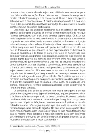 CAPÍTULO 25 – EVOCAÇÕES

de uma ordem menos elevada sejam sem utilidade; o observador pode
tirar delas muita instrução. Para conhecer os costumes de um povo, é
preciso estudar todos os graus da escala social. Quem o tiver visto apenas
sob uma face o conhecerá mal. A história de um povo não é a dos seus
reis e a das personalidades notáveis; para julgá-lo, é preciso vê-lo na vida
íntima, em seus costumes particulares.
      Acontece que os Espíritos superiores são os notáveis do mundo
espírita; sua própria elevação os coloca de tal modo acima de nós que
ficamos assustados com a distância que nos separa deles. Os Espíritos
mais burgueses (que se nos permita essa expressão) nos tornam mais
palpáveis as circunstâncias de sua nova existência. Para eles, a ligação
entre a vida corporal e a vida espírita é mais íntima; nós a compreendemos
melhor porque ela nos toca mais de perto. Aprendemos com eles em
que se tornaram, o que pensam, o que experimentam os homens de
todas as condições e de todos os caráteres, tanto os homens de bem
como os viciosos, os grandes e os pequenos, os felizes e os infelizes do
século, numa palavra: os homens que viveram entre nós, que vimos e
conhecemos, de quem conhecemos a vida real, as virtudes e os defeitos;
compreendemos as suas alegrias e sofrimentos, a eles nos associamos
e tiramos ensinamento moral tanto mais proveitoso quanto mais próximas
sejam nossas relações. Nós nos colocamos mais facilmente no lugar
daquele que foi nosso igual do que no de um outro que vemos apenas
através da miragem de uma glória celeste. Os Espíritos comuns nos
mostram a aplicação prática das grandes e sublimes verdades das quais
os Espíritos superiores nos ensinam a teoria. Aliás, no estudo de uma
ciência, nada é inútil: Newton1 encontrou a lei das forças do universo no
fenômeno mais simples.
      A evocação dos Espíritos comuns tem outra vantagem: a de nos
colocar em relação com os Espíritos sofredores, a quem podemos aliviar
e facilitar o adiantamento por meio de bons conselhos. Podemos portanto
nos tornar úteis e nos instruir ao mesmo tempo; há egoísmo em procurar
apenas sua própria satisfação na conversa com os Espíritos, e, se não
estendemos uma mão segura àqueles que são infelizes, revelamos, ao
mesmo tempo, uma prova de orgulho. De que serve para alguém obter
belas recomendações dos Espíritos elevados, se isso não o torna melhor
para si mesmo, mais caridoso e mais benevolente para com seu irmão
deste mundo e do outro? Em que se tornariam os pobres doentes, se os
médicos se recusassem a tocar suas feridas?

1 - Isaac Newton: cientista inglês. Viveu de 1642 a 1727 (N.E.).

                                             259
 