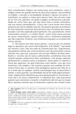 CAPÍTULO 2 – O MARAVILHOSO         E O   SOBRENATURAL

fatos considerados milagres são motivo para suas zombarias; como a
religião contém um grande número de fatos desse gênero, não acreditam
na religião, e daí para a incredulidade absoluta é apenas um passo. O
Espiritismo, ao explicar a maior parte desses fatos, lhes dá uma razão
de ser. Ele vem, portanto, em ajuda à religião, ao demonstrar a possibi-
lidade de certos fatos que, por não terem mais o caráter miraculoso,
não são menos extraordinários, e Deus não é nem menor nem menos
poderoso por não ter abolido suas leis. De quantos gracejos as levitações
de São Cupertino8 não foram alvo! Acontece que a levitação dos corpos
pesados é um fato explicado pelo Espiritismo; nós, pessoalmente, fomos
testemunhas oculares, e o senhor Home9, assim como outras pessoas
de nosso conhecimento, repetiu muitas vezes o fenômeno produzido
por São Cupertino. Portanto, esse fenômeno enquadra-se na ordem das
coisas naturais.
     17 No número dos fatos desse gênero, é preciso pôr em primeiro
lugar as aparições, por serem mais freqüentes. A de Salette10, que divide
até mesmo o clero, não tem nada de estranho para nós. Seguramente,
não podemos afirmar que o fato aconteceu, por não possuirmos a prova
material; mas, para nós, é possível, uma vez que milhares de fatos seme-
lhantes e recentes são de nosso conhecimento; acreditamos nisso não
somente porque conhecemos fatos semelhantes, mas porque sabemos
perfeitamente a maneira como se produzem. Quem quiser se reportar à
teoria das aparições, da qual trataremos mais adiante, verá que esse
fenômeno é tão simples e tão autêntico quanto uma multidão de fenô-
menos físicos que se contam como prodigiosos apenas por falta de se
ter a chave que os explique. Quanto à personagem que se apresentou a
Salette, é outra questão; sua identidade não foi de modo algum demons-
trada; simplesmente admitimos que uma aparição pode ter acontecido, o
resto não é de nossa competência; é respeitável que cada qual possa
guardar suas convicções a respeito; o Espiritismo não tem que se ocupar
disso; dizemos somente que os fenômenos espíritas nos revelam novas


8 - São Cupertino: tinha em elevado grau a mediunidade de levitação, que exercia com muita
facilidade (N.E.).
9 - Daniel Dunglas Home (1833-1886): extraordinário médium escocês. Exibiu em todo o
                             (1833-
mundo a sua mediunidade de levitação em espetáculos muito concorridos e submeteu-a a
testes e análises de muitos cientistas, entre eles William Crookers, em 1869, em Londres. Sir
Arthur Conan Doyle (criador de Sherlock Holmes), na sua obra História do Espiritismo (Editora
Pensamento) dedica-lhe um capítulo, em que se pode aquilatar um perfil do grande médium D. D.
Home (N.E.).
10 - Salette: refere-se à aparição de Maria Santíssima a duas crianças em 1846 na França –
A Virgem de La Salette (N.E.).

                                            27
 