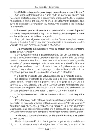 CAPÍTULO 25 – EVOCAÇÕES

     5 a. O fluido universal é veículo do pensamento, como o ar é do som?
     “Sim, com a diferença de que o som pode se manifestar apenas num
raio muito limitado, enquanto o pensamento atinge o infinito. O Espírito,
no espaço, é como um viajante no meio de uma vasta planície, que,
ouvindo de repente pronunciar seu nome, vira-se para o lado em que
foi chamado.”
    6. Sabemos que as distâncias são pouca coisa para os Espíritos,
entretanto é espantoso vê-los algumas vezes responder tão prontamente
ao chamado, como se estivessem perto.
    “É que, de fato, algumas vezes eles estão. Se a evocação é preme-
ditada, o Espírito é advertido com antecedência e se encontra muitas
vezes lá antes do momento em que é chamado.”
     7. O pensamento do evocador é mais ou menos ouvido, conforme
certas circunstâncias?
     “Sem dúvida nenhuma; o Espírito chamado por um sentimento sim-
pático e benevolente é mais vivamente tocado: é como uma voz amiga
que ele reconhece; sem isso, ocorre que, muitas vezes, a evocação não
se realiza. O pensamento que brota da evocação alcança o Espírito; se é
mal dirigido, perde-se no vazio. Acontece com os Espíritos o mesmo que
acontece com os homens; se aquele que os chama lhes é indiferente ou
antipático, podem ouvi-lo, mas muitas vezes não o atendem.”
    8. O Espírito evocado vem voluntariamente ou é forçado a isso?
    “Ele obedece à vontade de Deus, ou seja, à lei geral que rege o uni-
verso; porém, forçado não é a palavra certa, pois julga se é útil vir: é aí
que exerce o livre-arbítrio. O Espírito superior sempre vem quando cha-
mado com um objetivo útil; recusa-se a ir apenas aos ambientes de
pessoas pouco sérias e que tratam o assunto como brincadeira.”
     9. O Espírito evocado pode se recusar a vir ao chamado que lhe
é feito?
     “Perfeitamente, onde estaria o seu livre-arbítrio sem isso? Acreditais
que todos os seres do universo estão à vossa vontade? E vós mesmos?
Acreditais-vos obrigados a responder a todos os que vos chamam?
Quando digo que pode se recusar, refiro-me à solicitação do evocador, pois
um Espírito inferior pode ser obrigado a vir em lugar de um Espírito superior.”
    10. Há para o evocador um meio de obrigar um Espírito a vir contra
sua vontade?
    “Nenhum; se esse Espírito lhe é igual ou superior em moralidade –
digo em moralidade, e não em inteligência –, nesse caso, o evocador não

                                     261
 