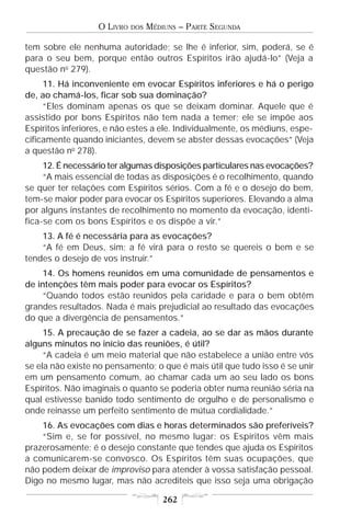 O LIVRO   DOS   MÉDIUNS – PARTE SEGUNDA

tem sobre ele nenhuma autoridade; se lhe é inferior, sim, poderá, se é
para o seu bem, porque então outros Espíritos irão ajudá-lo” (Veja a
questão no 279).
     11. Há inconveniente em evocar Espíritos inferiores e há o perigo
de, ao chamá-los, ficar sob sua dominação?
     “Eles dominam apenas os que se deixam dominar. Aquele que é
assistido por bons Espíritos não tem nada a temer; ele se impõe aos
Espíritos inferiores, e não estes a ele. Individualmente, os médiuns, espe-
cificamente quando iniciantes, devem se abster dessas evocações” (Veja
a questão no 278).
     12. É necessário ter algumas disposições particulares nas evocações?
     “A mais essencial de todas as disposições é o recolhimento, quando
se quer ter relações com Espíritos sérios. Com a fé e o desejo do bem,
tem-se maior poder para evocar os Espíritos superiores. Elevando a alma
por alguns instantes de recolhimento no momento da evocação, identi-
fica-se com os bons Espíritos e os dispõe a vir.”
    13. A fé é necessária para as evocações?
    “A fé em Deus, sim; a fé virá para o resto se quereis o bem e se
tendes o desejo de vos instruir.”
     14. Os homens reunidos em uma comunidade de pensamentos e
de intenções têm mais poder para evocar os Espíritos?
     “Quando todos estão reunidos pela caridade e para o bem obtêm
grandes resultados. Nada é mais prejudicial ao resultado das evocações
do que a divergência de pensamentos.”
     15. A precaução de se fazer a cadeia, ao se dar as mãos durante
alguns minutos no início das reuniões, é útil?
     “A cadeia é um meio material que não estabelece a união entre vós
se ela não existe no pensamento; o que é mais útil que tudo isso é se unir
em um pensamento comum, ao chamar cada um ao seu lado os bons
Espíritos. Não imaginais o quanto se poderia obter numa reunião séria na
qual estivesse banido todo sentimento de orgulho e de personalismo e
onde reinasse um perfeito sentimento de mútua cordialidade.”
    16. As evocações com dias e horas determinados são preferíveis?
    “Sim e, se for possível, no mesmo lugar: os Espíritos vêm mais
prazerosamente; é o desejo constante que tendes que ajuda os Espíritos
a comunicarem-se convosco. Os Espíritos têm suas ocupações, que
não podem deixar de improviso para atender à vossa satisfação pessoal.
Digo no mesmo lugar, mas não acrediteis que isso seja uma obrigação

                                       262
 