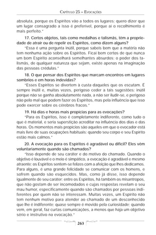 CAPÍTULO 25 – EVOCAÇÕES

absoluta, porque os Espíritos vão a todos os lugares; quero dizer que
um lugar consagrado a isso é preferível, porque aí o recolhimento é
mais perfeito.”
    17. Certos objetos, tais como medalhas e talismãs, têm a proprie-
dade de atrair ou de repelir os Espíritos, como dizem alguns?
    “Essa é uma pergunta inútil, porque sabeis bem que a matéria não
tem nenhuma ação sobre os Espíritos. Ficai bem certos de que nunca
um bom Espírito aconselhará semelhantes absurdos; o poder dos ta-
lismãs, de qualquer natureza que sejam, existe apenas na imaginação
das pessoas crédulas.”
    18. O que pensar dos Espíritos que marcam encontros em lugares
sombrios e em horas indevidas?
    “Esses Espíritos se divertem à custa daqueles que os escutam. É
sempre inútil e, muitas vezes, perigoso ceder a tais sugestões: inútil
porque não se ganha absolutamente nada, a não ser iludir-se, e perigoso
não pelo mal que podem fazer os Espíritos, mas pela influência que isso
pode exercer sobre os cérebros fracos.”
    19. Há dias e horas mais propícias para as evocações?
    “Para os Espíritos, isso é completamente indiferente, como tudo o
que é material, e seria superstição acreditar na influência dos dias e das
horas. Os momentos mais propícios são aqueles em que o evocador está
mais livre de suas ocupações habituais: quando seu corpo e seu Espírito
estão mais calmos.”
     20. A evocação para os Espíritos é agradável ou difícil? Eles vêm
voluntariamente quando são chamados?
     “Isso depende de seu caráter e do motivo do chamado. Quando o
objetivo é louvável e o meio é simpático, a evocação é agradável e mesmo
atraente; os Espíritos sentem-se felizes com a afeição que lhes dedicamos.
Para alguns, é uma grande felicidade se comunicar com os homens, e
sofrem quando são esquecidos. Mas, como já disse, isso depende
igualmente de seu caráter; entre os Espíritos, há também os misantropos,
que não gostam de ser incomodados e cujas respostas revelam o seu
mau humor, especificamente quando são chamados por pessoas indi-
ferentes por quem não se interessam. Muitas vezes, um Espírito não
tem nenhum motivo para atender ao chamado de um desconhecido
que lhe é indiferente; quase sempre é movido pela curiosidade; quando
vem, em geral, faz curtas comunicações, a menos que haja um objetivo
sério e instrutivo na evocação.”

                                   263
 