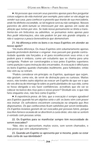 O LIVRO   DOS   MÉDIUNS – PARTE SEGUNDA

     F Há pessoas que evocam seus parentes apenas para lhes perguntar
coisas vulgares da vida material; por exemplo, para saber se vão alugar ou
vender sua casa, para conhecer o proveito que tirarão de sua mercadoria,
onde há dinheiro escondido, se tal negócio será ou não vantajoso. Nossos
parentes do além-túmulo se interessam por nós apenas em razão da
afeição que temos por eles. Se todo nosso pensamento se limita a trans-
formá-los em feiticeiros ou adivinhos, se pensamos neles apenas para
lhes pedir informações, eles não podem ter por nós grande simpatia, e
não é surpresa a pouca benevolência que demonstram.
     21. Há diferença entre os bons e os maus Espíritos em atender ao
nosso apelo?
     “Há muita diferença. Os maus Espíritos vêm voluntariamente apenas
quando pretendem dominar e enganar; mas passam por grande contra-
riedade quando são forçados a vir para reconhecerem seus erros e só
pedem para ir embora, como um estudante que se chama para uma
corrigenda. Podem ser constrangidos a isso pelos Espíritos superiores
como punição e para instrução dos encarnados. A evocação é difícil para
os bons Espíritos quando chamados inutilmente, para futilidades; então
não vêm ou se retiram.
     “Podeis considerar em princípio: os Espíritos, quaisquer que sejam,
não gostam, como vós, de servir de distração para os curiosos. Muitas
vezes, não tendes outro objetivo ao evocar um Espírito do que ver o que
ele vos dirá ou de interrogá-lo sobre as particularidades de sua vida, como
se fosse obrigado a vos fazer confidências; acreditais que ele vai se
colocar no banco dos réus para o vosso prazer? Desiludi-vos; o que não
faria enquanto vivo, não fará como Espírito.”
     F A experiência prova, de fato, que a evocação é sempre agradável
aos Espíritos quando há um objetivo sério e útil; os bons vêm com prazer
nos instruir. Os sofredores encontram consolação na simpatia que lhes
dispensamos. Os que conhecemos ficam satisfeitos por serem lembrados.
Os Espíritos levianos gostam de ser evocados por pessoas fúteis, porque
isso lhes fornece ocasião de se divertirem à custa delas; eles não se sentem
à vontade com pessoas sérias.
     22. Os Espíritos para se manifestar sempre têm necessidade de
serem evocados?
     “Não, eles se apresentam, muitas vezes, sem serem chamados, e
isso prova que vêm voluntariamente.”
    23. Quando um Espírito se apresenta por si mesmo, pode-se estar
mais certo de sua identidade?

                                       264
 