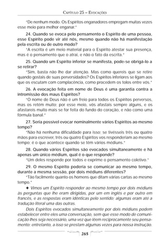 CAPÍTULO 25 – EVOCAÇÕES

    “De nenhum modo. Os Espíritos enganadores empregam muitas vezes
esse meio para melhor enganar.”
    24. Quando se evoca pelo pensamento o Espírito de uma pessoa,
esse Espírito pode vir até nós, mesmo quando não há manifestação
pela escrita ou de outro modo?
    “A escrita é um meio material para o Espírito atestar sua presença,
mas é o pensamento que o atrai, e não o fato da escrita.”
     25. Quando um Espírito inferior se manifesta, pode-se obrigá-lo a
se retirar?
     “Sim, basta não lhe dar atenção. Mas como quereis que se retire
quando gostais de suas perversidades? Os Espíritos inferiores se ligam aos
que os escutam com complacência, como procedem os tolos entre vós.”
     26. A evocação feita em nome de Deus é uma garantia contra a
intromissão dos maus Espíritos?
     “O nome de Deus não é um freio para todos os Espíritos perversos,
mas os retém muito; por esse meio, vós afastais sempre alguns, e os
afastareis muito mais se for feita do fundo do coração, e não como uma
fórmula banal.”
   27. Seria possível evocar nominalmente vários Espíritos ao mesmo
tempo?
   “Não há nenhuma dificuldade para isso; se tivésseis três ou quatro
mãos para escrever, três ou quatro Espíritos vos responderiam ao mesmo
tempo; é o que acontece quando se têm vários médiuns.”
   28. Quando vários Espíritos são evocados simultaneamente e há
apenas um único médium, qual é o que responde?
   “Um deles responde por todos e exprime o pensamento coletivo.”
     29. O mesmo Espírito poderia se comunicar ao mesmo tempo,
durante a mesma sessão, por dois médiuns diferentes?
     “Tão facilmente quanto os homens que ditam várias cartas ao mesmo
tempo.”
     F Vimos um Espírito responder ao mesmo tempo por dois médiuns
às perguntas que lhe eram dirigidas, por um em inglês e por outro em
francês, e as respostas eram idênticas pelo sentido; algumas eram até a
tradução literal uma das outras.
     Dois Espíritos evocados simultaneamente por dois médiuns podem
estabelecer entre eles uma conversação, sem que esse modo de comuni-
cação lhes seja necessário, uma vez que lêem reciprocamente seu pensa-
mento; entretanto, a isso se prestam algumas vezes para nossa instrução.

                                   265
 