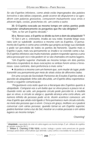 O LIVRO    DOS   MÉDIUNS – PARTE SEGUNDA

Se são Espíritos inferiores, como ainda estão impregnados das paixões
terrestres e das idéias corporais, pode ocorrer de disputarem e se agre-
direm com palavras grosseiras, censurarem mutuamente seus erros e
atirarem lápis, cestas, pranchetas etc. um contra o outro.
    30. O Espírito evocado ao mesmo tempo em vários pontos pode
responder simultaneamente às perguntas que lhe são dirigidas?
    “Sim, se for um Espírito elevado.”
     30 a. Nesse caso, o Espírito se divide ou tem o dom da ubiqüidade*?
     “O Sol é um e, entretanto, irradia ao seu redor, levando longe seus
raios sem se subdividir; acontece o mesmo com os Espíritos. O pensa-
mento do Espírito é como uma centelha que projeta ao longe sua claridade
e pode ser percebida de todos os pontos do horizonte. Quanto mais o
Espírito é puro, mais seu pensamento se irradia e se estende como a luz.
Os Espíritos inferiores são muito materiais; podem responder apenas a uma
única pessoa por vez e não podem vir se são chamados em outros lugares.
     “Um Espírito superior chamado ao mesmo tempo em dois pontos
diferentes responderá às duas evocações se ambas forem sérias e fervo-
rosas; caso contrário, dará preferência à mais séria.”
     F Acontece o mesmo com um homem que, sem mudar de lugar, pode
transmitir seu pensamento por meio de sinais vistos de diferentes lados.
     Em uma sessão da Sociedade Parisiense de Estudos Espíritas onde a
questão da ubiqüidade tinha sido discutida, um Espírito ditou espontanea-
mente a seguinte comunicação:
     “Perguntáveis esta noite qual era a hierarquia dos Espíritos quanto à
ubiqüidade. Comparai-vos a um balão que se eleva pouco a pouco no ar.
Quando rente ao solo, um pequeno círculo pode percebê-lo; à medida
que se eleva, o círculo se alarga e, quando alcança uma certa altura, um
número infinito de pessoas pode vê-lo. Assim acontece convosco: um
mau Espírito que ainda está ligado à Terra permanece num círculo estreito,
no meio das pessoas que o vêem. Cresça em graça, melhore-se e poderá
conversar com várias pessoas; quando tornar-se um Espírito superior,
poderá iluminar como a luz do Sol, mostrar-se a várias pessoas e em vários
lugares ao mesmo tempo.”
                                                                                  Channing2

* Ubiqüidade: capacidade de estar em vários lugares ao mesmo tempo. É um atributo de espíritos
de grande evolução (N.E.).
2 - W illiam E. Channing (1780-1824): escritor, teólogo e pastor norte-americano de grande
destaque pelas idéias universalistas que defendia. Lutou contra a escravidão no seu país (N.E.).

                                             266
 