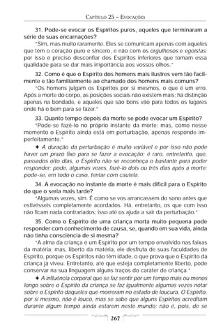 CAPÍTULO 25 – EVOCAÇÕES

     31. Pode-se evocar os Espíritos puros, aqueles que terminaram a
série de suas encarnações?
     “Sim, mas muito raramente. Eles se comunicam apenas com aqueles
que têm o coração puro e sincero, e não com os orgulhosos e egoístas;
por isso é preciso desconfiar dos Espíritos inferiores que tomam essa
qualidade para se dar mais importância aos vossos olhos.”
    32. Como é que o Espírito dos homens mais ilustres vem tão facil-
mente e tão familiarmente ao chamado dos homens mais comuns?
    “Os homens julgam os Espíritos por si mesmos, o que é um erro.
Após a morte do corpo, as posições sociais não existem mais; há distinção
apenas na bondade, e aqueles que são bons vão para todos os lugares
onde há o bem para se fazer.”
    33. Quanto tempo depois da morte se pode evocar um Espírito?
    “Pode-se fazê-lo no próprio instante da morte; mas, como nesse
momento o Espírito ainda está em perturbação, apenas responde im-
perfeitamente.”
    F A duração da perturbação é muito variável e por isso não pode
haver um prazo fixo para se fazer a evocação; é raro, entretanto, que,
passados oito dias, o Espírito não se reconheça o bastante para poder
responder; pode, algumas vezes, fazê-lo dois ou três dias após a morte;
pode-se, em todo o caso, tentar com cautela.
     34. A evocação no instante da morte é mais difícil para o Espírito
do que o seria mais tarde?
     “Algumas vezes, sim. É como se vos arrancassem do sono antes que
estivésseis completamente acordados. Há, entretanto, os que com isso
não ficam nada contrariados; isso até os ajuda a sair da perturbação.”
     35. Como o Espírito de uma criança morta muito pequena pode
responder com conhecimento de causa, se, quando em sua vida, ainda
não tinha consciência de si mesma?
     “A alma da criança é um Espírito por um tempo envolvido nas faixas
da matéria; mas, liberto da matéria, ele desfruta de suas faculdades de
Espírito, porque os Espíritos não têm idade, o que prova que o Espírito da
criança já viveu. Entretanto, até que esteja completamente liberto, pode
conservar na sua linguagem alguns traços do caráter de criança.”
     F A influência corporal que se faz sentir por um tempo mais ou menos
longo sobre o Espírito da criança se faz igualmente algumas vezes notar
sobre o Espírito daqueles que morreram no estado de loucura. O Espírito,
por si mesmo, não é louco, mas se sabe que alguns Espíritos acreditam
durante algum tempo ainda estarem neste mundo; não é, pois, de se

                                   267
 