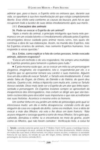 O LIVRO    DOS   MÉDIUNS – PARTE SEGUNDA

admirar que, para o louco, o Espírito sinta os entraves que, durante sua
vida, se opunham à sua livre manifestação até que esteja completamente
liberto. Esse efeito varia conforme as causas da loucura, pois há os que
recuperam toda a lucidez de suas idéias imediatamente após sua morte.
     283 Evocações dos animais
    36. Pode-se evocar o Espírito de um animal?
    “Após a morte do animal, o princípio inteligente que havia nele per-
manece em um estado latente e é imediatamente utilizado pelos Espíritos
encarregados desse cuidado para animar novos seres, nos quais ele
continua a obra de sua elaboração. Assim, no mundo dos Espíritos, não
há Espíritos errantes de animais, mas somente Espíritos humanos. Isso
responde à vossa questão.”
     36 a. Então, como explicar o fato de certas pessoas, tendo evocado
animais, obterem respostas?
     “Evocai um rochedo e ele vos responderá. Há sempre uma multidão
de Espíritos prontos para tomarem a palavra para tudo.”
     F É pela mesma razão que, ao se evocar um mito ou um personagem
alegórico, imaginário, ele responderá, isto é, responderão por ele, e o
Espírito que se apresentar tomará seu caráter e suas maneiras. Alguém
teve um dia a idéia de evocar Tartufo3, e Tartufo veio imediatamente. E mais
ainda: falou de Orgon, de Elmira, de Dâmide e de Valéria, de quem deu
notícias. Quanto a ele, imitou o hipócrita com muita arte, como se Tartufo
tivesse existido. Disse mais tarde ser o Espírito de um ator que tinha repre-
sentado o personagem. Os Espíritos levianos sempre se aproveitam da
inexperiência dos interrogadores, mas evitam se dirigir aos que são bas-
tante esclarecidos para descobrir suas imposturas e que não acreditariam
nas suas histórias. Acontece o mesmo entre os homens.
     Um senhor tinha em seu jardim um ninho de pintassilgos pelo qual se
interessava muito; um dia o ninho desapareceu; estando certo de que
ninguém da casa era culpado do delito, como era médium, teve a idéia de
evocar a mãe dos filhotes; ela veio e lhe disse em bom francês: “Não
acuses ninguém e sossega quanto à sorte de meus filhotes; foi o gato que,
saltando, derrubou o ninho; tu o encontrarás no meio da grama, assim
como os filhotes, que não foram comidos”. Verificação feita, a coisa foi

3 - Tartufo: comédia teatral do genial Jean B. P. Moliére (1622-1673), poeta e teatrólogo francês.
Tartufo é o personagem da peça, símbolo da hipocrisia e do falso devotamento. Moliére retratou
em muitas das suas obras a vileza humana, em críticas severas ao clero, à nobreza e à sociedade
francesa de sua época, no reinado de Luís XIV. Orgon, Elmira, Dâmide e Valéria são também
personagens da mesma comédia (N.E.).

                                              268
 