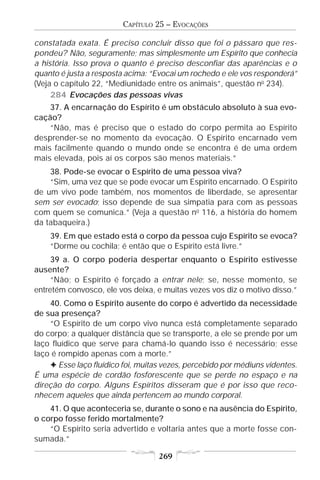 CAPÍTULO 25 – EVOCAÇÕES

constatada exata. É preciso concluir disso que foi o pássaro que res-
pondeu? Não, seguramente; mas simplesmente um Espírito que conhecia
a história. Isso prova o quanto é preciso desconfiar das aparências e o
quanto é justa a resposta acima: “Evocai um rochedo e ele vos responderá”
(Veja o capítulo 22, “Mediunidade entre os animais”, questão no 234).
     284 Evocações das pessoas vivas
    37. A encarnação do Espírito é um obstáculo absoluto à sua evo-
cação?
    “Não, mas é preciso que o estado do corpo permita ao Espírito
desprender-se no momento da evocação. O Espírito encarnado vem
mais facilmente quando o mundo onde se encontra é de uma ordem
mais elevada, pois aí os corpos são menos materiais.”
    38. Pode-se evocar o Espírito de uma pessoa viva?
    “Sim, uma vez que se pode evocar um Espírito encarnado. O Espírito
de um vivo pode também, nos momentos de liberdade, se apresentar
sem ser evocado; isso depende de sua simpatia para com as pessoas
com quem se comunica.” (Veja a questão no 116, a história do homem
da tabaqueira.)
    39. Em que estado está o corpo da pessoa cujo Espírito se evoca?
    “Dorme ou cochila; é então que o Espírito está livre.”
     39 a. O corpo poderia despertar enquanto o Espírito estivesse
ausente?
     “Não; o Espírito é forçado a entrar nele; se, nesse momento, se
entretém convosco, ele vos deixa, e muitas vezes vos diz o motivo disso.”
    40. Como o Espírito ausente do corpo é advertido da necessidade
de sua presença?
    “O Espírito de um corpo vivo nunca está completamente separado
do corpo; a qualquer distância que se transporte, a ele se prende por um
laço fluídico que serve para chamá-lo quando isso é necessário; esse
laço é rompido apenas com a morte.”
    F Esse laço fluídico foi, muitas vezes, percebido por médiuns videntes.
É uma espécie de cordão fosforescente que se perde no espaço e na
direção do corpo. Alguns Espíritos disseram que é por isso que reco-
nhecem aqueles que ainda pertencem ao mundo corporal.
    41. O que aconteceria se, durante o sono e na ausência do Espírito,
o corpo fosse ferido mortalmente?
    “O Espírito seria advertido e voltaria antes que a morte fosse con-
sumada.”

                                   269
 