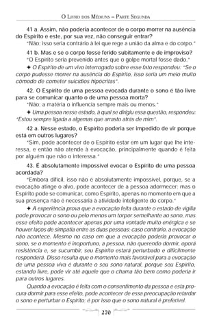 O LIVRO   DOS   MÉDIUNS – PARTE SEGUNDA

    41 a. Assim, não poderia acontecer de o corpo morrer na ausência
do Espírito e este, por sua vez, não conseguir entrar?
    “Não; isso seria contrário à lei que rege a união da alma e do corpo.”
    41 b. Mas e se o corpo fosse ferido subitamente e de improviso?
    “O Espírito seria prevenido antes que o golpe mortal fosse dado.”
    F O Espírito de um vivo interrogado sobre esse fato respondeu: “Se o
corpo pudesse morrer na ausência do Espírito, isso seria um meio muito
cômodo de cometer suicídios hipócritas”.
    42. O Espírito de uma pessoa evocada durante o sono é tão livre
para se comunicar quanto o de uma pessoa morta?
    “Não; a matéria o influencia sempre mais ou menos.”
    F Uma pessoa nesse estado, à qual se dirigiu essa questão, respondeu:
“Estou sempre ligada a algemas que arrasto atrás de mim”.
    42 a. Nesse estado, o Espírito poderia ser impedido de vir porque
está em outros lugares?
    “Sim, pode acontecer de o Espírito estar em um lugar que lhe inte-
ressa, e então não atende à evocação, principalmente quando é feita
por alguém que não o interessa.”
     43. É absolutamente impossível evocar o Espírito de uma pessoa
acordada?
     “Embora difícil, isso não é absolutamente impossível, porque, se a
evocação atinge o alvo, pode acontecer de a pessoa adormecer; mas o
Espírito pode se comunicar, como Espírito, apenas no momento em que a
sua presença não é necessária à atividade inteligente do corpo.”
     F A experiência prova que a evocação feita durante o estado de vigília
pode provocar o sono ou pelo menos um torpor semelhante ao sono, mas
esse efeito pode acontecer apenas por uma vontade muito enérgica e se
houver laços de simpatia entre as duas pessoas; caso contrário, a evocação
não acontece. Mesmo no caso em que a evocação poderia provocar o
sono, se o momento é inoportuno, a pessoa, não querendo dormir, oporá
resistência e, se sucumbir, seu Espírito estará perturbado e dificilmente
responderá. Disso resulta que o momento mais favorável para a evocação
de uma pessoa viva é durante o seu sono natural, porque seu Espírito,
estando livre, pode vir até aquele que o chama tão bem como poderia ir
para outros lugares.
     Quando a evocação é feita com o consentimento da pessoa e esta pro-
cura dormir para esse efeito, pode acontecer de essa preocupação retardar
o sono e perturbar o Espírito; é por isso que o sono natural é preferível.

                                       270
 