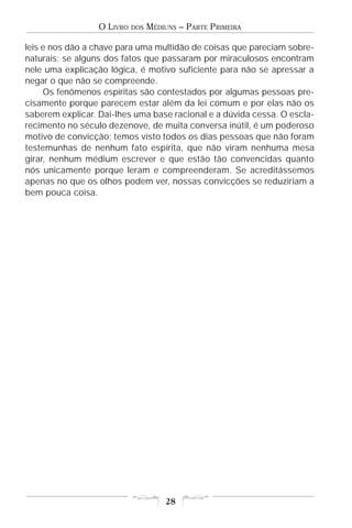 O LIVRO   DOS   MÉDIUNS – PARTE PRIMEIRA

leis e nos dão a chave para uma multidão de coisas que pareciam sobre-
naturais; se alguns dos fatos que passaram por miraculosos encontram
nele uma explicação lógica, é motivo suficiente para não se apressar a
negar o que não se compreende.
     Os fenômenos espíritas são contestados por algumas pessoas pre-
cisamente porque parecem estar além da lei comum e por elas não os
saberem explicar. Dai-lhes uma base racional e a dúvida cessa. O escla-
recimento no século dezenove, de muita conversa inútil, é um poderoso
motivo de convicção; temos visto todos os dias pessoas que não foram
testemunhas de nenhum fato espírita, que não viram nenhuma mesa
girar, nenhum médium escrever e que estão tão convencidas quanto
nós unicamente porque leram e compreenderam. Se acreditássemos
apenas no que os olhos podem ver, nossas convicções se reduziriam a
bem pouca coisa.




                                      28
 