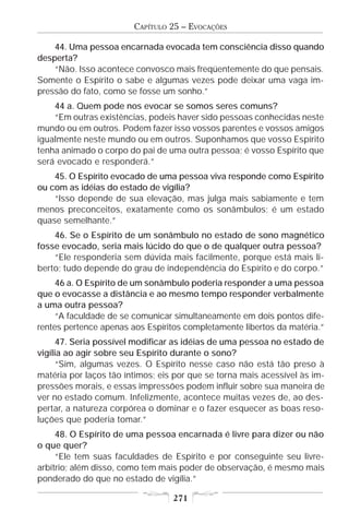 CAPÍTULO 25 – EVOCAÇÕES

    44. Uma pessoa encarnada evocada tem consciência disso quando
desperta?
    “Não. Isso acontece convosco mais freqüentemente do que pensais.
Somente o Espírito o sabe e algumas vezes pode deixar uma vaga im-
pressão do fato, como se fosse um sonho.”
    44 a. Quem pode nos evocar se somos seres comuns?
    “Em outras existências, podeis haver sido pessoas conhecidas neste
mundo ou em outros. Podem fazer isso vossos parentes e vossos amigos
igualmente neste mundo ou em outros. Suponhamos que vosso Espírito
tenha animado o corpo do pai de uma outra pessoa; é vosso Espírito que
será evocado e responderá.”
    45. O Espírito evocado de uma pessoa viva responde como Espírito
ou com as idéias do estado de vigília?
    “Isso depende de sua elevação, mas julga mais sabiamente e tem
menos preconceitos, exatamente como os sonâmbulos; é um estado
quase semelhante.”
    46. Se o Espírito de um sonâmbulo no estado de sono magnético
fosse evocado, seria mais lúcido do que o de qualquer outra pessoa?
    “Ele responderia sem dúvida mais facilmente, porque está mais li-
berto; tudo depende do grau de independência do Espírito e do corpo.”
     46 a. O Espírito de um sonâmbulo poderia responder a uma pessoa
que o evocasse a distância e ao mesmo tempo responder verbalmente
a uma outra pessoa?
     “A faculdade de se comunicar simultaneamente em dois pontos dife-
rentes pertence apenas aos Espíritos completamente libertos da matéria.”
      47. Seria possível modificar as idéias de uma pessoa no estado de
vigília ao agir sobre seu Espírito durante o sono?
      “Sim, algumas vezes. O Espírito nesse caso não está tão preso à
matéria por laços tão íntimos; eis por que se torna mais acessível às im-
pressões morais, e essas impressões podem influir sobre sua maneira de
ver no estado comum. Infelizmente, acontece muitas vezes de, ao des-
pertar, a natureza corpórea o dominar e o fazer esquecer as boas reso-
luções que poderia tomar.”
     48. O Espírito de uma pessoa encarnada é livre para dizer ou não
o que quer?
     “Ele tem suas faculdades de Espírito e por conseguinte seu livre-
arbítrio; além disso, como tem mais poder de observação, é mesmo mais
ponderado do que no estado de vigília.”

                                  271
 