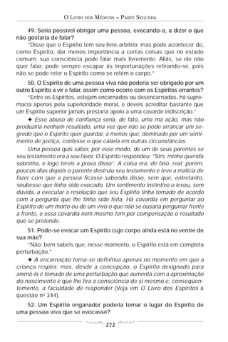 O LIVRO   DOS   MÉDIUNS – PARTE SEGUNDA

    49. Seria possível obrigar uma pessoa, evocando-a, a dizer o que
não gostaria de falar?
    “Disse que o Espírito tem seu livre-arbítrio; mas pode acontecer de,
como Espírito, dar menos importância a certas coisas que no estado
comum; sua consciência pode falar mais livremente. Aliás, se ele não
quer falar, pode sempre escapar às importunações retirando-se, pois
não se pode reter o Espírito como se retém o corpo.”
     50. O Espírito de uma pessoa viva não poderia ser obrigado por um
outro Espírito a vir e falar, assim como ocorre com os Espíritos errantes?
     “Entre os Espíritos, estejam encarnados ou desencarnados, há supre-
macia apenas pela superioridade moral, e deveis acreditar bastante que
um Espírito superior jamais prestaria apoio a uma covarde indiscrição.”
     F Esse abuso de confiança seria, de fato, uma má ação, mas não
produziria nenhum resultado, uma vez que não se pode arrancar um se-
gredo que o Espírito quer guardar, a menos que, dominado por um senti-
mento de justiça, confesse o que calaria em outras circunstâncias.
     Uma pessoa quis saber, por esse modo, de um de seus parentes se
seu testamento era a seu favor. O Espírito respondeu: “Sim, minha querida
sobrinha, e logo tereis a prova disso”. A coisa era, de fato, real; porém,
poucos dias depois o parente destruiu seu testamento e teve a malícia de
fazer com que a pessoa ficasse sabendo disso, sem que, entretanto,
soubesse que tinha sido evocado. Um sentimento instintivo o levou, sem
dúvida, a executar a resolução que seu Espírito tinha tomado de acordo
com a pergunta que lhe tinha sido feita. Há covardia em perguntar ao
Espírito de um morto ou de um vivo o que não se ousaria perguntar frente
a frente, e essa covardia nem mesmo tem por compensação o resultado
que se pretende.
    51. Pode-se evocar um Espírito cujo corpo ainda está no ventre de
sua mãe?
    “Não; bem sabeis que, nesse momento, o Espírito está em completa
perturbação.”
    F A encarnação torna-se definitiva apenas no momento em que a
criança respira; mas, desde a concepção, o Espírito designado para
animá-la é tomado de uma perturbação que aumenta com a aproximação
do nascimento e que lhe tira a consciência de si mesmo e, conseqüen-
temente, a faculdade de responder (Veja em O Livro dos Espíritos a
questão no 344).
   52. Um Espírito enganador poderia tomar o lugar do Espírito de
uma pessoa viva que se evocasse?

                                      272
 