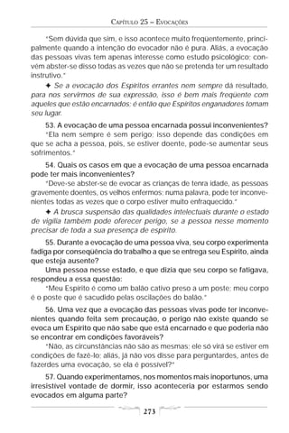 CAPÍTULO 25 – EVOCAÇÕES

     “Sem dúvida que sim, e isso acontece muito freqüentemente, princi-
palmente quando a intenção do evocador não é pura. Aliás, a evocação
das pessoas vivas tem apenas interesse como estudo psicológico; con-
vém abster-se disso todas as vezes que não se pretenda ter um resultado
instrutivo.”
     F Se a evocação dos Espíritos errantes nem sempre dá resultado,
para nos servirmos de sua expressão, isso é bem mais freqüente com
aqueles que estão encarnados; é então que Espíritos enganadores tomam
seu lugar.
     53. A evocação de uma pessoa encarnada possui inconvenientes?
     “Ela nem sempre é sem perigo; isso depende das condições em
que se acha a pessoa, pois, se estiver doente, pode-se aumentar seus
sofrimentos.”
    54. Quais os casos em que a evocação de uma pessoa encarnada
pode ter mais inconvenientes?
    “Deve-se abster-se de evocar as crianças de tenra idade, as pessoas
gravemente doentes, os velhos enfermos; numa palavra, pode ter inconve-
nientes todas as vezes que o corpo estiver muito enfraquecido.”
    F A brusca suspensão das qualidades intelectuais durante o estado
de vigília também pode oferecer perigo, se a pessoa nesse momento
precisar de toda a sua presença de espírito.
    55. Durante a evocação de uma pessoa viva, seu corpo experimenta
fadiga por conseqüência do trabalho a que se entrega seu Espírito, ainda
que esteja ausente?
    Uma pessoa nesse estado, e que dizia que seu corpo se fatigava,
respondeu a essa questão:
    “Meu Espírito é como um balão cativo preso a um poste; meu corpo
é o poste que é sacudido pelas oscilações do balão.”
    56. Uma vez que a evocação das pessoas vivas pode ter inconve-
nientes quando feita sem precaução, o perigo não existe quando se
evoca um Espírito que não sabe que está encarnado e que poderia não
se encontrar em condições favoráveis?
    “Não, as circunstâncias não são as mesmas; ele só virá se estiver em
condições de fazê-lo; aliás, já não vos disse para perguntardes, antes de
fazerdes uma evocação, se ela é possível?”
     57. Quando experimentamos, nos momentos mais inoportunos, uma
irresistível vontade de dormir, isso aconteceria por estarmos sendo
evocados em alguma parte?

                                  273
 