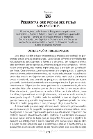 CAPÍTULO

                                 26
          PERGUNTAS       QUE PODEM SER FEITAS
                         AOS ESPÍRITOS
         Observações preliminares – Perguntas simpáticas ou
     antipáticas – Sobre o futuro – Sobre as existências passadas
          e futuras – Sobre os interesses morais e materiais –
        Sobre a sorte dos Espíritos – Sobre a saúde – Sobre as
       invenções e descobertas – Sobre os tesouros ocultos –
                        Sobre os outros mundos

                OBSERVAÇÕES PRELIMINARES
     286 Deve-se dar a maior importância à maneira de formular as per-
guntas e mais ainda à sua natureza. Duas coisas devem ser consideradas
nas perguntas aos Espíritos: a forma e a essência. Em relação à forma,
elas devem ser claras e precisas, evitando as questões complexas. Porém,
há um outro ponto, não menos importante, que é a ordem em que devem
ser feitas. Quando um assunto requer uma série de perguntas, é essencial
que elas se encadeiem com método, de modo a decorrerem naturalmente
umas das outras; os Espíritos respondem muito mais fácil e claramente
dessa maneira do que quando as perguntas são formuladas ao acaso,
passando desordenadamente de um assunto para outro. É por essa razão
que é sempre útil prepará-las antecipadamente e eventualmente, durante
a sessão, intercalar aquelas que as circunstâncias tornem necessárias.
Além da redação, que deve ser a melhor, feita com toda reflexão, esse
trabalho preparatório é, como já dissemos, uma espécie de evocação
antecipada, à qual o Espírito pode ter assistido e que se dispõe a res-
ponder. Nota-se que muito freqüentemente o Espírito responde por ante-
cipação a certas perguntas, o que prova que ele já as conhecia.
     A essência da questão exige atenção ainda mais séria, porque muitas
vezes é a natureza da pergunta que provoca uma resposta exata ou falsa;
há algumas a que os Espíritos não podem ou não devem responder, por
motivos que nos são desconhecidos; portanto, é inútil insistir; mas o que
se deve evitar, acima de tudo, são as perguntas feitas com o objetivo de
colocar sua inteligência à prova. Quando uma coisa existe, dizem, eles
a devem saber; acontece que é exatamente porque a conhecemos ou
possuímos os meios de verificá-la por nós mesmos que eles não se dão

                                  275
 