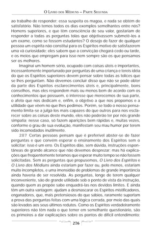 O LIVRO   DOS   MÉDIUNS – PARTE SEGUNDA

ao trabalho de responder; essa suspeita os magoa, e nada se obtém de
satisfatório. Não temos todos os dias exemplos semelhantes entre nós?
Homens superiores, e que têm consciência de seu valor, gostariam de
responder a todas as perguntas tolas que objetivassem submetê-los a
um exame, como se fossem estudantes? O desejo de fazer de qualquer
pessoa um espírita não constitui para os Espíritos motivo de satisfazerem
uma vã curiosidade; eles sabem que a convicção chegará cedo ou tarde,
e os meios que empregam para isso nem sempre são os que pensamos
ser os melhores.
      Imaginai um homem sério, ocupado com coisas úteis e importantes,
incessantemente importunado por perguntas de uma criança e tereis idéia
do que os Espíritos superiores devem pensar sobre todas as tolices que
se lhes perguntam. Não devemos concluir disso que não se pode obter
da parte dos Espíritos esclarecimentos úteis e, principalmente, bons
conselhos, mas eles respondem mais ou menos bem de acordo com os
conhecimentos que possuem, o interesse que merecemos de sua parte,
o afeto que nos dedicam e, enfim, o objetivo a que nos propomos e a
utilidade que vêem no que lhes pedimos. Porém, se todo o nosso pensa-
mento limita-se a julgá-los mais capazes do que outros para nos escla-
recer sobre as coisas deste mundo, eles não poderão ter por nós grande
simpatia; nesse caso, só fazem aparições bem rápidas e, muitas vezes,
conforme o grau de sua evolução, manifestam seu mau humor por terem
sido incomodados inutilmente.
      287 Certas pessoas pensam que é preferível abster-se de fazer
perguntas e que convém esperar o ensinamento dos Espíritos sem o
solicitar; isso é um erro. Os Espíritos dão, sem dúvida, instruções espon-
tâneas de grande alcance que não devemos desprezar; mas há explica-
ções que freqüentemente teríamos que esperar muito tempo se não fossem
solicitadas. Sem as perguntas que propusemos, O Livro dos Espíritos e
O Livro dos Médiuns ainda estariam por fazer ou, pelo menos, estariam
muito incompletos, e uma imensidão de problemas de grande importância
ainda haveria de ser resolvida. As perguntas, longe de terem qualquer
inconveniente, são de grande utilidade sob o ponto de vista da instrução,
quando quem as propõe sabe enquadrá-las nos devidos limites. E ainda
têm um outra vantagem: ajudam a desmascarar os Espíritos mistificadores,
enganadores, que, mais pretensiosos do que sábios, raramente suportam
a prova das perguntas feitas com uma lógica cerrada, por meio das quais
são levados aos seus últimos redutos. Como os Espíritos verdadeiramente
superiores não têm nada o que temer em semelhante questionário, são
os primeiros a dar explicações sobre os pontos de difícil entendimento;

                                      276
 