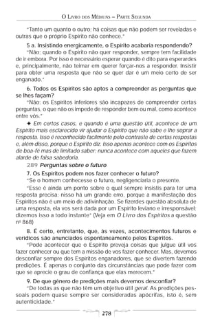 O LIVRO   DOS   MÉDIUNS – PARTE SEGUNDA

    “Tanto um quanto o outro; há coisas que não podem ser reveladas e
outras que o próprio Espírito não conhece.”
     5 a. Insistindo energicamente, o Espírito acabaria respondendo?
     “Não; quando o Espírito não quer responder, sempre tem facilidade
de ir embora. Por isso é necessário esperar quando é dito para esperardes
e, principalmente, não teimar em querer forçar-nos a responder. Insistir
para obter uma resposta que não se quer dar é um meio certo de ser
enganado.”
     6. Todos os Espíritos são aptos a compreender as perguntas que
se lhes façam?
     “Não; os Espíritos inferiores são incapazes de compreender certas
perguntas, o que não os impede de responder bem ou mal, como acontece
entre vós.”
     F Em certos casos, e quando é uma questão útil, acontece de um
Espírito mais esclarecido vir ajudar o Espírito que não sabe e lhe soprar a
resposta. Isso é reconhecido facilmente pelo contraste de certas respostas
e, além disso, porque o Espírito diz. Isso apenas acontece com os Espíritos
de boa-fé mas de limitado saber; nunca acontece com aqueles que fazem
alarde de falsa sabedoria.
     289 Perguntas sobre o futuro
    7. Os Espíritos podem nos fazer conhecer o futuro?
    “Se o homem conhecesse o futuro, negligenciaria o presente.
    “Esse é ainda um ponto sobre o qual sempre insistis para ter uma
resposta precisa; nisso há um grande erro, porque a manifestação dos
Espíritos não é um meio de adivinhação. Se fizerdes questão absoluta de
uma resposta, ela vos será dada por um Espírito leviano e irresponsável;
dizemos isso a todo instante” (Veja em O Livro dos Espíritos a questão
no 868)
    8. É certo, entretanto, que, às vezes, acontecimentos futuros e
verídicos são anunciados espontaneamente pelos Espíritos.
    “Pode acontecer que o Espírito preveja coisas que julgue útil vos
fazer conhecer ou que tem a missão de vos fazer conhecer. Mas, devemos
desconfiar sempre dos Espíritos enganadores, que se divertem fazendo
predições. É apenas o conjunto das circunstâncias que pode fazer com
que se aprecie o grau de confiança que elas merecem.”
    9. De que gênero de predições mais devemos desconfiar?
    “De todas as que não têm um objetivo útil geral. As predições pes-
soais podem quase sempre ser consideradas apócrifas, isto é, sem
autenticidade.”

                                       278
 