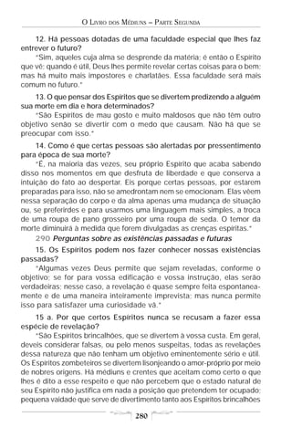 O LIVRO   DOS   MÉDIUNS – PARTE SEGUNDA

    12. Há pessoas dotadas de uma faculdade especial que lhes faz
entrever o futuro?
    “Sim, aqueles cuja alma se desprende da matéria; é então o Espírito
que vê; quando é útil, Deus lhes permite revelar certas coisas para o bem;
mas há muito mais impostores e charlatães. Essa faculdade será mais
comum no futuro.”
    13. O que pensar dos Espíritos que se divertem predizendo a alguém
sua morte em dia e hora determinados?
    “São Espíritos de mau gosto e muito maldosos que não têm outro
objetivo senão se divertir com o medo que causam. Não há que se
preocupar com isso.”
     14. Como é que certas pessoas são alertadas por pressentimento
para época de sua morte?
     “É, na maioria das vezes, seu próprio Espírito que acaba sabendo
disso nos momentos em que desfruta de liberdade e que conserva a
intuição do fato ao despertar. Eis porque certas pessoas, por estarem
preparadas para isso, não se amedrontam nem se emocionam. Elas vêem
nessa separação do corpo e da alma apenas uma mudança de situação
ou, se preferirdes e para usarmos uma linguagem mais simples, a troca
de uma roupa de pano grosseiro por uma roupa de seda. O temor da
morte diminuirá à medida que forem divulgadas as crenças espíritas.”
     290 Perguntas sobre as existências passadas e futuras
    15. Os Espíritos podem nos fazer conhecer nossas existências
passadas?
    “Algumas vezes Deus permite que sejam reveladas, conforme o
objetivo; se for para vossa edificação e vossa instrução, elas serão
verdadeiras; nesse caso, a revelação é quase sempre feita espontanea-
mente e de uma maneira inteiramente imprevista; mas nunca permite
isso para satisfazer uma curiosidade vã.”
     15 a. Por que certos Espíritos nunca se recusam a fazer essa
espécie de revelação?
     “São Espíritos brincalhões, que se divertem à vossa custa. Em geral,
deveis considerar falsas, ou pelo menos suspeitas, todas as revelações
dessa natureza que não tenham um objetivo eminentemente sério e útil.
Os Espíritos zombeteiros se divertem lisonjeando o amor-próprio por meio
de nobres origens. Há médiuns e crentes que aceitam como certo o que
lhes é dito a esse respeito e que não percebem que o estado natural de
seu Espírito não justifica em nada a posição que pretendem ter ocupado;
pequena vaidade que serve de divertimento tanto aos Espíritos brincalhões

                                      280
 