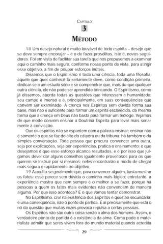CAPÍTULO

                                    3
                              MÉTODO
      18 Um desejo natural e muito louvável de todo espírita – desejo que
se deve sempre encorajar – é o de fazer prosélitos, isto é, novos segui-
dores. Foi em vista de facilitar sua tarefa que nos propusemos a examinar
aqui o caminho mais seguro, conforme nosso ponto de vista, para atingir
esse objetivo, a fim de poupar esforços inúteis.
      Dissemos que o Espiritismo é toda uma ciência, toda uma filosofia;
aquele que quer conhecê-lo seriamente deve, como condição primeira,
dedicar-se a um estudo sério e se compenetrar que, mais do que qualquer
outra ciência, ele não pode ser aprendido brincando. O Espiritismo, como
já dissemos, aborda todas as questões que interessam a humanidade;
seu campo é imenso e é, principalmente, em suas conseqüências que
convém ser examinado. A crença nos Espíritos sem dúvida forma sua
base, mas não é suficiente para formar um espírita esclarecido, da mesma
forma que a crença em Deus não basta para formar um teólogo. Vejamos
de que modo convém ensinar a Doutrina Espírita para levar mais seria-
mente à convicção.
      Que os espíritas não se espantem com a palavra ensinar; ensinar não
é somente o que se faz do alto da cátedra ou da tribuna; há também o da
simples conversação. Toda pessoa que procura convencer uma outra,
seja por explicações, seja por experiências, pratica o ensinamento; o que
desejamos é que esse esforço alcance resultados, e é por isso que jul-
gamos dever dar alguns conselhos igualmente proveitosos para os que
querem se instruir por si mesmos; neles encontrarão o modo de chegar
mais segura e rapidamente ao objetivo.
      19 Acredita-se geralmente que, para convencer alguém, basta mostrar
os fatos; esse parece sem dúvida o caminho mais lógico; entretanto, a
experiência mostra que nem sempre é o melhor a se fazer, porque há
pessoas a quem os fatos mais evidentes não convencem de maneira
alguma. Por que isso acontece? É o que vamos tentar demonstrar.
      No Espiritismo, crer na existência dos Espíritos é questão secundária;
é uma conseqüência, não o ponto de partida. É aí precisamente que está o
nó da questão que muitas vezes provoca repulsa a certas pessoas.
      Os Espíritos não são outra coisa senão a alma dos homens. Assim, o
verdadeiro ponto de partida é a existência da alma. Como pode o mate-
rialista admitir que seres vivem fora do mundo material quando acredita

                                    29
 