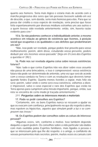 CAPÍTULO 26 – PERGUNTAS   QUE   PODEM   SER   FEITAS   AOS   ESPÍRITOS

quanto aos homens. Seria mais lógico e estaria mais de acordo com a
marcha progressiva dos seres que tais pessoas tivessem subido em vez
de descido, o que, sem dúvida, seria mais honroso para elas. Para que se
possa dar crédito a essa espécie de revelação, seria preciso que fosse
feita espontaneamente por diversos médiuns estranhos uns aos outros e
a quem tivesse sido revelada anteriormente; então, sim, haveria razão
evidente para crer.”
    15 b. Se não podemos conhecer a individualidade anterior, o mesmo
acontece em relação ao gênero de existência que tivemos, à posição
social que ocupamos e às qualidades e aos defeitos que predominaram
em nós?
    “Não, isso pode ser revelado, porque podeis tirar proveito para vosso
melhoramento; porém, além disso, estudando vosso presente, podeis
deduzir por vós mesmos vosso passado” (Veja em O Livro dos Espíritos
a questão no 392.)
     16. Pode nos ser revelada alguma coisa sobre nossas existências
futuras?
     “Não; tudo o que certos Espíritos irão vos dizer sobre esse assunto
não passa de uma brincadeira, e isso é compreensível: vossa existência
futura não pode ser determinada de antemão, uma vez que será de acordo
com a vossa conduta na Terra e com as resoluções que devereis tomar
quando fordes Espírito. Quanto menos tiverdes a expiar, mais feliz ela
será; porém, saber onde e como será essa existência, voltamos a dizer,
é impossível, salvo o caso especial e raro dos Espíritos que estão na
Terra apenas para cumprirem uma missão importante, porque, então, sua
rota se encontra de certo modo já traçada anteriormente.”
     291 Perguntas sobre os interesses morais e materiais
    17. Pode-se pedir conselhos aos Espíritos?
    “Certamente, sim; os bons Espíritos nunca se recusam a ajudar os
que os evocam com confiança, principalmente no que diz respeito à alma;
mas repelem os hipócritas, aqueles que simulam pedir a luz e se com-
prazem nas trevas.”
    18. Os Espíritos podem dar conselhos sobre as coisas de interesse
pessoal?
    “Algumas vezes, sim, conforme o motivo. Isso também depende
daqueles a quem pedem. Os conselhos sobre a vida particular são dados
com mais exatidão pelos Espíritos familiares, mais ligados à pessoa e
que se interessam pelo que lhe diz respeito: é o amigo, o confidente de
vossos pensamentos mais secretos; porém, muitas vezes os cansais com

                                    281
 