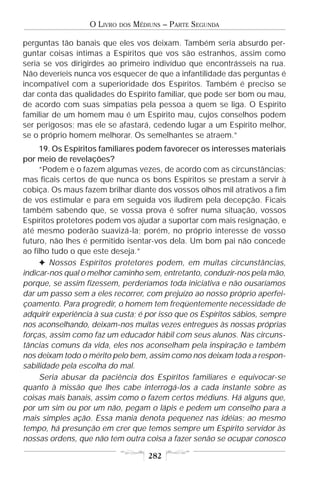 O LIVRO   DOS   MÉDIUNS – PARTE SEGUNDA

perguntas tão banais que eles vos deixam. Também seria absurdo per-
guntar coisas íntimas a Espíritos que vos são estranhos, assim como
seria se vos dirigirdes ao primeiro indivíduo que encontrásseis na rua.
Não deveríeis nunca vos esquecer de que a infantilidade das perguntas é
incompatível com a superioridade dos Espíritos. Também é preciso se
dar conta das qualidades do Espírito familiar, que pode ser bom ou mau,
de acordo com suas simpatias pela pessoa a quem se liga. O Espírito
familiar de um homem mau é um Espírito mau, cujos conselhos podem
ser perigosos; mas ele se afastará, cedendo lugar a um Espírito melhor,
se o próprio homem melhorar. Os semelhantes se atraem.”
     19. Os Espíritos familiares podem favorecer os interesses materiais
por meio de revelações?
     “Podem e o fazem algumas vezes, de acordo com as circunstâncias;
mas ficais certos de que nunca os bons Espíritos se prestam a servir à
cobiça. Os maus fazem brilhar diante dos vossos olhos mil atrativos a fim
de vos estimular e para em seguida vos iludirem pela decepção. Ficais
também sabendo que, se vossa prova é sofrer numa situação, vossos
Espíritos protetores podem vos ajudar a suportar com mais resignação, e
até mesmo poderão suavizá-la; porém, no próprio interesse de vosso
futuro, não lhes é permitido isentar-vos dela. Um bom pai não concede
ao filho tudo o que este deseja.”
     F Nossos Espíritos protetores podem, em muitas circunstâncias,
indicar-nos qual o melhor caminho sem, entretanto, conduzir-nos pela mão,
porque, se assim fizessem, perderíamos toda iniciativa e não ousaríamos
dar um passo sem a eles recorrer, com prejuízo ao nosso próprio aperfei-
çoamento. Para progredir, o homem tem freqüentemente necessidade de
adquirir experiência à sua custa; é por isso que os Espíritos sábios, sempre
nos aconselhando, deixam-nos muitas vezes entregues às nossas próprias
forças, assim como faz um educador hábil com seus alunos. Nas circuns-
tâncias comuns da vida, eles nos aconselham pela inspiração e também
nos deixam todo o mérito pelo bem, assim como nos deixam toda a respon-
sabilidade pela escolha do mal.
     Seria abusar da paciência dos Espíritos familiares e equivocar-se
quanto à missão que lhes cabe interrogá-los a cada instante sobre as
coisas mais banais, assim como o fazem certos médiuns. Há alguns que,
por um sim ou por um não, pegam o lápis e pedem um conselho para a
mais simples ação. Essa mania denota pequenez nas idéias; ao mesmo
tempo, há presunção em crer que temos sempre um Espírito servidor às
nossas ordens, que não tem outra coisa a fazer senão se ocupar conosco

                                       282
 