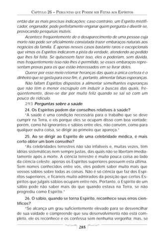 CAPÍTULO 26 – PERGUNTAS   QUE   PODEM   SER   FEITAS   AOS   ESPÍRITOS

então dar as mais precisas indicações; caso contrário, um Espírito mistifi-
cador, enganador, pode perfeitamente enganar quem pergunta e divertir-se,
provocando pesquisas inúteis.
    Acontece freqüentemente de o desaparecimento de uma pessoa cuja
morte não pode ser oficialmente constatada trazer embaraços naturais aos
negócios da família. É apenas nesses casos bastante raros e excepcionais
que vimos os Espíritos indicarem a pista da verdade, atendendo ao pedido
que lhes foi feito. Se quisessem fazer isso, eles o poderiam, sem dúvida,
mas freqüentemente isso não lhes é permitido, se esses embaraços repre-
sentam provas para os que estão interessados em se livrar deles.
    Querer por esse meio retomar heranças das quais a única certeza é o
dinheiro que se gasta para esse fim, é, portanto, alimentar falsas esperanças.
    Não faltam Espíritos dispostos a alimentar semelhantes esperanças
que não têm o menor escrúpulo em induzir a buscas das quais, fre-
qüentemente, deve-se dar por muito feliz quando se sai só com um
pouco de ridículo.
    293 Perguntas sobre a saúde
    24. Os Espíritos podem dar conselhos relativos à saúde?
    “A saúde é uma condição necessária para o trabalho que se deve
cumprir na Terra, e eis porque eles se ocupam disso com boa vontade;
porém, como há ignorantes e sábios entre eles, não convém, como para
qualquer outra coisa, se dirigir ao primeiro que apareça.”
     25. Ao se dirigir ao Espírito de uma celebridade médica, é mais
certo obter um bom conselho?
     “As celebridades terrestres não são infalíveis e, muitas vezes, têm
idéias sistemáticas nem sempre justas, das quais não se libertam imedia-
tamente após a morte. A ciência terrestre é muito pouca coisa ao lado
da ciência celeste; apenas os Espíritos superiores possuem esta última.
Sem nomes conhecidos entre vós, eles podem saber muito mais que
vossos sábios sobre todas as coisas. Não é só ciência que faz dos Espí-
ritos superiores, e ficaríeis muito admirados da posição que certos Es-
píritos que julgais sábios ocupam entre nós. Portanto, o Espírito de um
sábio pode não saber mais do que quando estava na Terra, se não
progrediu como Espírito.”
     26. O sábio, quando se torna Espírito, reconhece seus erros cien-
tíficos?
     “Se alcança um grau suficientemente elevado para se desvencilhar
de sua vaidade e compreende que seu desenvolvimento não está com-
pleto, ele os reconhece e os confessa sem nenhuma vergonha; mas, se

                                    285
 