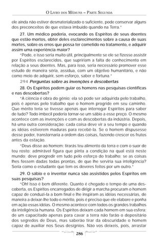 O LIVRO   DOS   MÉDIUNS – PARTE SEGUNDA

ele ainda não estiver desmaterializado o suficiente, pode conservar alguns
dos preconceitos de que estava imbuído quando na Terra.”
     27. Um médico poderia, evocando os Espíritos de seus doentes
que estão mortos, obter deles esclarecimentos sobre a causa de suas
mortes, sobre os erros que possa ter cometido no tratamento, e adquirir
assim uma experiência maior?
     “Pode, e isso seria muito útil, principalmente se ele se fizesse assistir
por Espíritos esclarecidos, que supririam a falta de conhecimento em
relação a seus doentes. Mas, para isso, seria necessário promover esse
estudo de maneira séria, assídua, com um objetivo humanitário, e não
como meio de adquirir, sem esforço, saber e fortuna.”
     294 Perguntas sobre as invenções e descobertas
     28. Os Espíritos podem guiar os homens nas pesquisas científicas
e nas descobertas?
     “A ciência é obra do gênio; ela só pode ser adquirida pelo trabalho,
pois é apenas pelo trabalho que o homem progride em seu caminho.
Que mérito teria se tivesse apenas que interrogar Espíritos para saber
de tudo? Todo imbecil poderia tornar-se um sábio a esse preço. O mesmo
acontece com as invenções e com as descobertas da indústria. Depois,
há uma outra consideração: cada coisa deve vir a seu tempo e quando
as idéias estiverem maduras para recebê-la. Se o homem dispusesse
desse poder, transtornaria a ordem das coisas, fazendo crescer os frutos
antes da estação.
     “Deus disse ao homem: tirarás teu alimento da terra e com o suor de
teu rosto; admirável figura que pinta a condição na qual está neste
mundo; deve progredir em tudo pelo esforço do trabalho; se as coisas
lhes fossem dadas todas prontas, de que lhe serviria sua inteligência?
Seria como o estudante que tem os deveres feitos por um outro.”
     29. O sábio e o inventor nunca são assistidos pelos Espíritos em
suas pesquisas?
     “Oh! Isso é bem diferente. Quanto é chegado o tempo de uma des-
coberta, os Espíritos encarregados de dirigir a marcha procuram o homem
capaz de conduzi-la a bom final e lhe inspiram as idéias necessárias, de
maneira a deixar-lhe todo o mérito, pois é preciso que ele elabore e ponha
em ação essas idéias. O mesmo acontece com todos os grandes trabalhos
da inteligência humana. Os Espíritos deixam cada homem em sua esfera;
de um capacitado apenas para cavar a terra não farão o depositário
dos segredos de Deus, mas saberão tirar da obscuridade o homem
capaz de auxiliar nos Seus desígnios. Não vos deixeis, pois, arrastar
                                       286
 
