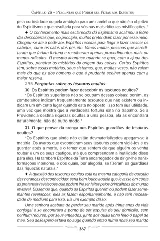 CAPÍTULO 26 – PERGUNTAS   QUE   PODEM   SER   FEITAS   AOS   ESPÍRITOS

pela curiosidade ou pela ambição para um caminho que não é o objetivo
do Espiritismo e que resultaria para vós nas mais ridículas mistificações.”
    F O conhecimento mais esclarecido do Espiritismo acalmou a febre
das descobertas que, no princípio, muitos pretendiam fazer por esse meio.
Chegou-se até a pedir aos Espíritos receitas para tingir e fazer crescer os
cabelos, curar os calos dos pés etc. Vimos muitas pessoas que acredi-
taram que fariam fortuna e recolheram apenas procedimentos mais ou
menos ridículos. O mesmo acontece quando se quer, com a ajuda dos
Espíritos, penetrar os mistérios da origem das coisas. Certos Espíritos
têm, sobre essas matérias, seus sistemas, que, muitas vezes, não valem
mais do que os dos homens e que é prudente acolher apenas com a
maior reserva.
    295 Perguntas sobre os tesouros ocultos
    30. Os Espíritos podem fazer descobrir os tesouros ocultos?
    “Os Espíritos superiores não se ocupam dessas coisas; porém, os
zombeteiros indicam freqüentemente tesouros que não existem ou in-
dicam um em certo lugar quando está no oposto; isso tem sua utilidade,
uma vez que mostra que a verdadeira fortuna está no trabalho. Se a
Providência destina riquezas ocultas a uma pessoa, ela as encontrará
naturalmente; não de outro modo.”
     31. O que pensar da crença nos Espíritos guardiães de tesouros
ocultos?
     “Os Espíritos que ainda não estão desmaterializados apegam-se à
matéria. Os avaros que esconderam seus tesouros podem vigiá-los e os
guardar após a morte, e o temor que sentem de que alguém os venha
roubar é um de seus castigos, até que compreendam a inutilidade disso
para eles. Há também Espíritos da Terra encarregados de dirigir-lhe trans-
formações interiores, e dos quais, por alegoria, se fizeram os guardiães
das riquezas naturais.”
     F A questão dos tesouros ocultos está na mesma categoria da questão
das heranças desconhecidas: seria bem louco aquele que levasse em conta
as pretensas revelações que podem lhe ser feitas pelos brincalhões do mundo
invisível. Dissemos que, quando os Espíritos querem ou podem fazer seme-
lhantes revelações, eles as fazem espontaneamente, e não têm necessi-
dade de médiuns para isso. Eis um exemplo disso:
     Uma senhora acabara de perder seu marido após trinta anos de vida
conjugal e se encontrava a ponto de ser expulsa de seu domicílio, sem
nenhum recurso, por seus enteados, junto aos quais tinha feito o papel de
mãe. Seu desespero estava no auge quando então numa noite seu marido

                                    287
 