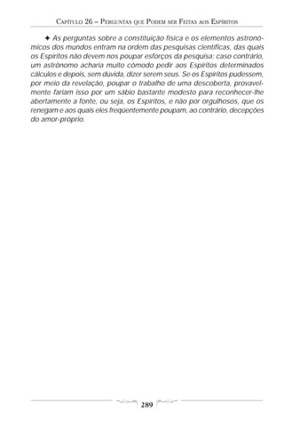 CAPÍTULO 26 – PERGUNTAS   QUE   PODEM   SER   FEITAS   AOS   ESPÍRITOS

    F As perguntas sobre a constituição física e os elementos astronô-
micos dos mundos entram na ordem das pesquisas científicas, das quais
os Espíritos não devem nos poupar esforços da pesquisa; caso contrário,
um astrônomo acharia muito cômodo pedir aos Espíritos determinados
cálculos e depois, sem dúvida, dizer serem seus. Se os Espíritos pudessem,
por meio da revelação, poupar o trabalho de uma descoberta, provavel-
mente fariam isso por um sábio bastante modesto para reconhecer-lhe
abertamente a fonte, ou seja, os Espíritos, e não por orgulhosos, que os
renegam e aos quais eles freqüentemente poupam, ao contrário, decepções
do amor-próprio.




                                    289
 