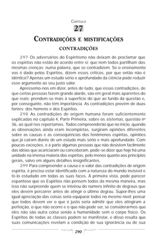 CAPÍTULO

                                  27
            CONTRADIÇÕES            E MISTIFICAÇÕES
                          CONTRADIÇÕES
     297 Os adversários do Espiritismo não deixam de proclamar que
os espíritas não estão de acordo entre si; que nem todos partilham das
mesmas crenças; numa palavra, que se contradizem. Se o ensinamento
vos é dado pelos Espíritos, dizem esses críticos, por que então não é
idêntico? Apenas um estudo sério e aprofundado da ciência pode reduzir
esse argumento ao seu justo valor.
     Apressemo-nos em dizer, antes de tudo, que essas contradições, de
que certas pessoas fazem grande alarde, são em geral mais aparentes do
que reais; prendem-se mais à superfície do que ao fundo da questão e,
por conseguinte, não têm importância. As contradições provêm de duas
fontes: dos homens e dos Espíritos.
     298 As contradições de origem humana foram suficientemente
explicadas no capítulo 4, Parte Primeira, sobre os sistemas, questão no
36, ao qual nos reportamos. Todos compreenderão que no início, quando
as observações ainda eram incompletas, surgiram opiniões diferentes
sobre as causas e as conseqüências dos fenômenos espíritas, opiniões
que já caíram diante de um estudo mais sério e mais aprofundado. Com
poucas exceções, e à parte algumas pessoas que não desistem facilmente
das idéias que acariciaram ou conceberam, pode-se dizer que hoje há uma
unidade na imensa maioria dos espíritas, pelo menos quanto aos princípios
gerais, salvo em alguns detalhes insignificantes.
     299 Para compreender a causa e o valor das contradições de origem
espírita, é preciso estar identificado com a natureza do mundo invisível e
tê-lo estudado em todas as suas faces. À primeira vista, pode parecer
espantoso que os Espíritos não pensem todos da mesma maneira, mas
isso não surpreende quem se inteirou do número infinito de degraus que
eles devem percorrer antes de atingir o último degrau. Supor-lhes uma
igual apreciação das coisas seria equiparar todos no mesmo nível; pensar
que todos devem ver o que é justo seria admitir que eles atingiram a
perfeição, o que não ocorre e o que não pode ser, se considerarmos que
eles não são outra coisa senão a humanidade sem o corpo físico. Os
Espíritos de todas as classes podem se manifestar, e disso resulta que
suas comunicações revelam a condição de sua ignorância ou de sua

                                  290
 