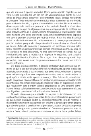 O LIVRO    DOS   MÉDIUNS – PARTE PRIMEIRA

que ele mesmo é apenas matéria? Como pode admitir Espíritos à sua
volta se não acredita ter um em si? Em vão reuniremos diante de seus
olhos as provas mais palpáveis; ele contestará todas, porque não admite
o princípio. Todo ensinamento metódico deve caminhar do conhecido
para o desconhecido, e para o materialista o conhecido é a matéria;
deve-se partir da matéria e procurar, antes de tudo, levá-lo a observá-la,
convencê-lo de que há alguma coisa que escapa às leis da matéria; em
uma palavra, antes de o tornar espírita, tentai torná-lo espiritualista*; para
isso, há toda uma outra ordem de fatos, um ensinamento todo especial
em que é preciso proceder por outros meios. Falar-lhe dos Espíritos
antes de ele estar convencido de ter uma alma é começar por onde seria
preciso acabar, porque ele não pode admitir a conclusão se não admite
as bases. Antes de começar a convencer um incrédulo, mesmo pelos
fatos, convém se assegurar de sua opinião em relação à alma, ou seja, se
ele acredita na sua existência, na sua sobrevivência ao corpo, na sua
individualidade após a morte; se a resposta for negativa, será trabalho
perdido falar-lhe dos Espíritos. Eis a regra. Não dizemos que não haja
exceções, mas nesse caso há provavelmente outra causa que o torna
menos refratário.
     20 Entre os materialistas, é preciso distinguir duas classes: na pri-
meira os que o são por sistema; para eles não há dúvida, apenas a negação
absoluta, raciocinada à sua maneira; aos seus olhos, o homem é apenas
uma máquina que funciona enquanto está viva, que se desarranja e da
qual, após a morte, resta apenas a carcaça. São, felizmente, em número
muito pequeno e não constituem em nenhuma parte uma escola altamente
reconhecida; não temos necessidade em insistir sobre os deploráveis efeitos
que resultariam para a ordem social a propagação de uma doutrina seme-
lhante; fomos suficientemente esclarecidos sobre esse assunto em O Livro
dos Espíritos, questão no 147, e Conclusão, item no 3.
     Quando dissemos que a dúvida cessa para os incrédulos com uma
explicação racional, é preciso excluir destes os materialistas, pelo menos
os que negam qualquer poder ou princípio inteligente fora da matéria; a
maioria deles teima em sua opinião por orgulho e acredita por amor-próprio
que são obrigados a persistir nisso; persistem, apesar de todas as provas
contrárias, porque não querem se rebaixar. Com essas pessoas, não há
nada a fazer; não é preciso nem mesmo se deixar levar pelas falsas

* Espiritualista: todo aquele que acredita que tem em si algo mais do que o corpo material, ao
qual dá os mais variados nomes: alma, espírito, essência, centelha, sopro etc., mas que nem por
isso deve ser considerado espírita, ao passo que todo o espírita é espiritualista (Veja em O Livro
dos Espíritos, Introdução, item no 2, “A Alma”) (N.E.).

                                               30
 