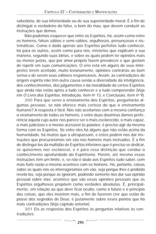 CAPÍTULO 27 – CONTRADIÇÕES    E   MISTIFICAÇÕES

sabedoria, de sua inferioridade ou de sua superioridade moral. É a fim de
distinguir o verdadeiro do falso, o bom do mau, que devem conduzir as
instruções que demos.
     Não podemos esquecer que entre os Espíritos, há, assim como entre
os homens, falsos sábios e semi-sábios, orgulhosos, presunçosos e sis-
temáticos. Como é dado apenas aos Espíritos perfeitos tudo conhecer,
há para os outros, assim como para nós, mistérios que explicam à sua
maneira, segundo suas idéias, e sobre os quais podem ter opiniões mais
ou menos justas, que por amor-próprio fazem prevalecer e que gostam
de repetir em suas comunicações. O erro está em alguns de seus intér-
pretes terem aceitado, muito levianamente, opiniões contrárias ao bom
senso e de serem seus editores responsáveis. Assim, as contradições de
origem espírita não têm outra causa senão a diversidade da inteligência,
dos conhecimentos, dos julgamentos e da moralidade de certos Espíritos
que ainda não estão aptos a tudo conhecer e a tudo compreender (Veja
em O Livro dos Espíritos, Introdução, item no 13, e Conclusão, item no 9).
     300 Para que serve o ensinamento dos Espíritos, perguntarão al-
gumas pessoas, se não oferece mais certeza do que o ensinamento
humano? A resposta é fácil. Nós não aceitamos com a mesma confiança
o ensinamento de todos os homens, e entre duas doutrinas damos prefe-
rência àquela cujo autor nos parece ser o mais esclarecido, o mais capaz,
o mais judicioso e o menos acessível às paixões; é preciso agir da mesma
forma com os Espíritos. Se entre eles há alguns que não estão acima da
humanidade, há muitos que a ultrapassam, e estes podem nos dar ins-
truções que procuraríamos em vão nos homens mais instruídos. É a fim
de distingui-los da multidão de Espíritos inferiores que é preciso se dedicar,
se quisermos nos esclarecer, e é para essa distinção que conduz o
conhecimento aprofundado do Espiritismo. Porém, até mesmo essas
instruções têm um limite, e, se não é dado aos Espíritos tudo saber, com
mais forte razão o mesmo acontece com os homens. Há, portanto, coisas
sobre as quais nós os interrogaríamos em vão, seja porque lhes é proibido
revelá-las, seja porque as ignoram, podendo somente nos dar sua opinião
pessoal sobre elas; acontece que são essas opiniões pessoais que os
Espíritos orgulhosos propõem como verdades absolutas. É, principal-
mente, em relação ao que deve ficar oculto, como o futuro e o princípio
das coisas, que eles insistem mais, a fim de fazerem crer que estão de
posse dos segredos de Deus; é justamente sobre esses pontos que há
mais contradições (Veja capítulo anterior).
     301 Eis as respostas dos Espíritos às perguntas relativas às con-
tradições:

                                    291
 