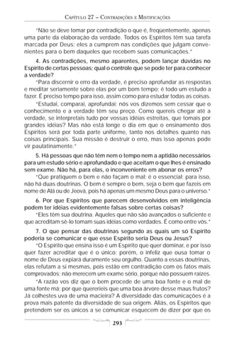 CAPÍTULO 27 – CONTRADIÇÕES   E   MISTIFICAÇÕES

    “Não se deve tomar por contradição o que é, freqüentemente, apenas
uma parte da elaboração da verdade. Todos os Espíritos têm sua tarefa
marcada por Deus; eles a cumprem nas condições que julgam conve-
nientes para o bem daqueles que recebem suas comunicações.”
     4. As contradições, mesmo aparentes, podem lançar dúvidas no
Espírito de certas pessoas; qual o controle que se pode ter para conhecer
a verdade?
     “Para discernir o erro da verdade, é preciso aprofundar as respostas
e meditar seriamente sobre elas por um bom tempo; é todo um estudo a
fazer. É preciso tempo para isso, assim como para estudar todas as coisas.
     “Estudai, comparai, aprofundai; nós vos dizemos sem cessar que o
conhecimento e a verdade têm seu preço. Como quereis chegar até a
verdade, se interpretais tudo por vossas idéias estreitas, que tomais por
grandes idéias? Mas não está longe o dia em que o ensinamento dos
Espíritos será por toda parte uniforme, tanto nos detalhes quanto nas
coisas principais. Sua missão é destruir o erro, mas isso apenas pode
vir paulatinamente.”
    5. Há pessoas que não têm nem o tempo nem a aptidão necessários
para um estudo sério e aprofundado e que aceitam o que lhes é ensinado
sem exame. Não há, para elas, o inconveniente em abonar os erros?
    “Que pratiquem o bem e não façam o mal: é o essencial; para isso,
não há duas doutrinas. O bem é sempre o bem, seja o bem que fazeis em
nome de Alá ou de Jeová, pois há apenas um mesmo Deus para o universo.”
    6. Por que Espíritos que parecem desenvolvidos em inteligência
podem ter idéias evidentemente falsas sobre certas coisas?
    “Eles têm sua doutrina. Aqueles que não são avançados o suficiente e
que acreditam sê-lo tomam suas idéias como verdades. É como entre vós.”
     7. O que pensar das doutrinas segundo as quais um só Espírito
poderia se comunicar e que esse Espírito seria Deus ou Jesus?
     “O Espírito que ensina isso é um Espírito que quer dominar, e por isso
quer fazer acreditar que é o único; porém, o infeliz que ousa tomar o
nome de Deus expiará duramente seu orgulho. Quanto a essas doutrinas,
elas refutam a si mesmas, pois estão em contradição com os fatos mais
comprovados; não merecem um exame sério, porque não possuem raízes.
     “A razão vos diz que o bem procede de uma boa fonte e o mal de
uma fonte má; por que quereríeis que uma boa árvore desse maus frutos?
Já colhestes uva de uma macieira? A diversidade das comunicações é a
prova mais patente da diversidade de sua origem. Aliás, os Espíritos que
pretendem ser os únicos a se comunicar esquecem de dizer por que os

                                   293
 