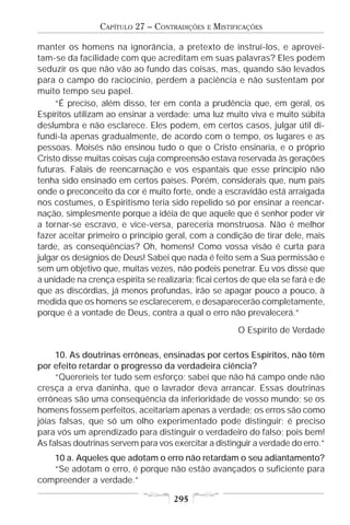 CAPÍTULO 27 – CONTRADIÇÕES    E   MISTIFICAÇÕES

manter os homens na ignorância, a pretexto de instruí-los, e aprovei-
tam-se da facilidade com que acreditam em suas palavras? Eles podem
seduzir os que não vão ao fundo das coisas, mas, quando são levados
para o campo do raciocínio, perdem a paciência e não sustentam por
muito tempo seu papel.
     “É preciso, além disso, ter em conta a prudência que, em geral, os
Espíritos utilizam ao ensinar a verdade: uma luz muito viva e muito súbita
deslumbra e não esclarece. Eles podem, em certos casos, julgar útil di-
fundi-la apenas gradualmente, de acordo com o tempo, os lugares e as
pessoas. Moisés não ensinou tudo o que o Cristo ensinaria, e o próprio
Cristo disse muitas coisas cuja compreensão estava reservada às gerações
futuras. Falais de reencarnação e vos espantais que esse princípio não
tenha sido ensinado em certos países. Porém, considerais que, num país
onde o preconceito da cor é muito forte, onde a escravidão está arraigada
nos costumes, o Espiritismo teria sido repelido só por ensinar a reencar-
nação, simplesmente porque a idéia de que aquele que é senhor poder vir
a tornar-se escravo, e vice-versa, pareceria monstruosa. Não é melhor
fazer aceitar primeiro o princípio geral, com a condição de tirar dele, mais
tarde, as conseqüências? Oh, homens! Como vossa visão é curta para
julgar os desígnios de Deus! Sabei que nada é feito sem a Sua permissão e
sem um objetivo que, muitas vezes, não podeis penetrar. Eu vos disse que
a unidade na crença espírita se realizaria; ficai certos de que ela se fará e de
que as discórdias, já menos profundas, irão se apagar pouco a pouco, à
medida que os homens se esclarecerem, e desaparecerão completamente,
porque é a vontade de Deus, contra a qual o erro não prevalecerá.”
                                                         O Espírito de Verdade

     10. As doutrinas errôneas, ensinadas por certos Espíritos, não têm
por efeito retardar o progresso da verdadeira ciência?
     “Quereríeis ter tudo sem esforço; sabei que não há campo onde não
cresça a erva daninha, que o lavrador deva arrancar. Essas doutrinas
errôneas são uma conseqüência da inferioridade de vosso mundo; se os
homens fossem perfeitos, aceitariam apenas a verdade; os erros são como
jóias falsas, que só um olho experimentado pode distinguir; é preciso
para vós um aprendizado para distinguir o verdadeiro do falso; pois bem!
As falsas doutrinas servem para vos exercitar a distinguir a verdade do erro.”
   10 a. Aqueles que adotam o erro não retardam o seu adiantamento?
   “Se adotam o erro, é porque não estão avançados o suficiente para
compreender a verdade.”

                                     295
 