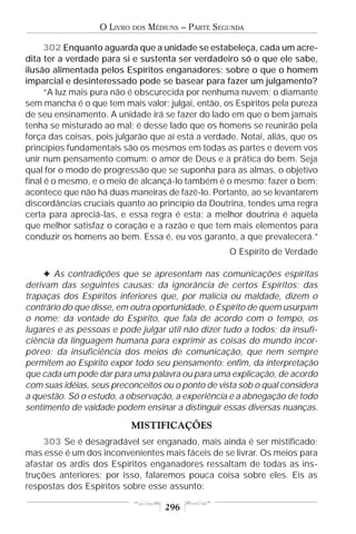 O LIVRO   DOS   MÉDIUNS – PARTE SEGUNDA

      302 Enquanto aguarda que a unidade se estabeleça, cada um acre-
dita ter a verdade para si e sustenta ser verdadeiro só o que ele sabe,
ilusão alimentada pelos Espíritos enganadores; sobre o que o homem
imparcial e desinteressado pode se basear para fazer um julgamento?
      “A luz mais pura não é obscurecida por nenhuma nuvem; o diamante
sem mancha é o que tem mais valor; julgai, então, os Espíritos pela pureza
de seu ensinamento. A unidade irá se fazer do lado em que o bem jamais
tenha se misturado ao mal; é desse lado que os homens se reunirão pela
força das coisas, pois julgarão que aí está a verdade. Notai, aliás, que os
princípios fundamentais são os mesmos em todas as partes e devem vos
unir num pensamento comum: o amor de Deus e a prática do bem. Seja
qual for o modo de progressão que se suponha para as almas, o objetivo
final é o mesmo, e o meio de alcançá-lo também é o mesmo: fazer o bem;
acontece que não há duas maneiras de fazê-lo. Portanto, ao se levantarem
discordâncias cruciais quanto ao princípio da Doutrina, tendes uma regra
certa para apreciá-las, e essa regra é esta: a melhor doutrina é aquela
que melhor satisfaz o coração e a razão e que tem mais elementos para
conduzir os homens ao bem. Essa é, eu vos garanto, a que prevalecerá.”
                                                      O Espírito de Verdade

     F As contradições que se apresentam nas comunicações espíritas
derivam das seguintes causas: da ignorância de certos Espíritos; das
trapaças dos Espíritos inferiores que, por malícia ou maldade, dizem o
contrário do que disse, em outra oportunidade, o Espírito de quem usurpam
o nome; da vontade do Espírito, que fala de acordo com o tempo, os
lugares e as pessoas e pode julgar útil não dizer tudo a todos; da insufi-
ciência da linguagem humana para exprimir as coisas do mundo incor-
póreo; da insuficiência dos meios de comunicação, que nem sempre
permitem ao Espírito expor todo seu pensamento; enfim, da interpretação
que cada um pode dar para uma palavra ou para uma explicação, de acordo
com suas idéias, seus preconceitos ou o ponto de vista sob o qual considera
a questão. Só o estudo, a observação, a experiência e a abnegação de todo
sentimento de vaidade podem ensinar a distinguir essas diversas nuanças.

                             MISTIFICAÇÕES
    303 Se é desagradável ser enganado, mais ainda é ser mistificado;
mas esse é um dos inconvenientes mais fáceis de se livrar. Os meios para
afastar os ardis dos Espíritos enganadores ressaltam de todas as ins-
truções anteriores; por isso, falaremos pouca coisa sobre eles. Eis as
respostas dos Espíritos sobre esse assunto:

                                       296
 