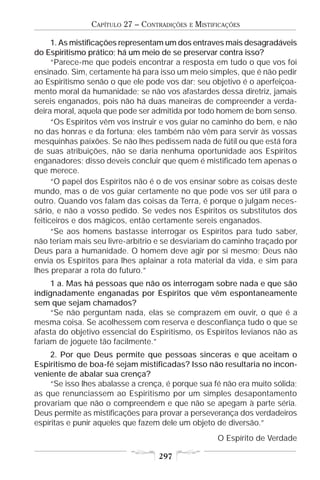 CAPÍTULO 27 – CONTRADIÇÕES   E   MISTIFICAÇÕES

      1. As mistificações representam um dos entraves mais desagradáveis
do Espiritismo prático; há um meio de se preservar contra isso?
      “Parece-me que podeis encontrar a resposta em tudo o que vos foi
ensinado. Sim, certamente há para isso um meio simples, que é não pedir
ao Espiritismo senão o que ele pode vos dar; seu objetivo é o aperfeiçoa-
mento moral da humanidade; se não vos afastardes dessa diretriz, jamais
sereis enganados, pois não há duas maneiras de compreender a verda-
deira moral, aquela que pode ser admitida por todo homem de bom senso.
      “Os Espíritos vêm vos instruir e vos guiar no caminho do bem, e não
no das honras e da fortuna; eles também não vêm para servir às vossas
mesquinhas paixões. Se não lhes pedissem nada de fútil ou que está fora
de suas atribuições, não se daria nenhuma oportunidade aos Espíritos
enganadores; disso deveis concluir que quem é mistificado tem apenas o
que merece.
      “O papel dos Espíritos não é o de vos ensinar sobre as coisas deste
mundo, mas o de vos guiar certamente no que pode vos ser útil para o
outro. Quando vos falam das coisas da Terra, é porque o julgam neces-
sário, e não a vosso pedido. Se vedes nos Espíritos os substitutos dos
feiticeiros e dos mágicos, então certamente sereis enganados.
      “Se aos homens bastasse interrogar os Espíritos para tudo saber,
não teriam mais seu livre-arbítrio e se desviariam do caminho traçado por
Deus para a humanidade. O homem deve agir por si mesmo; Deus não
envia os Espíritos para lhes aplainar a rota material da vida, e sim para
lhes preparar a rota do futuro.”
     1 a. Mas há pessoas que não os interrogam sobre nada e que são
indignadamente enganadas por Espíritos que vêm espontaneamente
sem que sejam chamados?
     “Se não perguntam nada, elas se comprazem em ouvir, o que é a
mesma coisa. Se acolhessem com reserva e desconfiança tudo o que se
afasta do objetivo essencial do Espiritismo, os Espíritos levianos não as
fariam de joguete tão facilmente.”
     2. Por que Deus permite que pessoas sinceras e que aceitam o
Espiritismo de boa-fé sejam mistificadas? Isso não resultaria no incon-
veniente de abalar sua crença?
     “Se isso lhes abalasse a crença, é porque sua fé não era muito sólida;
as que renunciassem ao Espiritismo por um simples desapontamento
provariam que não o compreendem e que não se apegam à parte séria.
Deus permite as mistificações para provar a perseverança dos verdadeiros
espíritas e punir aqueles que fazem dele um objeto de diversão.”
                                                       O Espírito de Verdade

                                   297
 