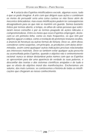 O LIVRO   DOS   MÉDIUNS – PARTE SEGUNDA

     F A astúcia dos Espíritos mistificadores excede, algumas vezes, tudo
o que se pode imaginar. A arte com que dirigem suas ações e combinam
os meios de persuadir seria uma coisa curiosa se não fosse além de
inocentes brincadeiras; mas essas mistificações podem ter conseqüências
desagradáveis para os que não se mantêm em guarda. Somos bastante
felizes por termos aberto, a tempo, os olhos de várias pessoas que solici-
taram nosso conselho e por as termos poupado de ações ridículas e
comprometedoras. Entre os meios que esses Espíritos empregam, desta-
cam-se em primeira linha, como os mais freqüentes, os que têm por
objetivo aguçar a cobiça, como a revelação de pretensos tesouros ocultos,
o anúncio de heranças ou outras formas de fortuna. Deve-se, além disso,
considerar como suspeitas, em princípio, as predições com datas deter-
minadas, assim como quaisquer outras indicações precisas relacionadas
aos interesses materiais. Deve-se também evitar qualquer ação prescrita
ou aconselhada pelos Espíritos, quando o objetivo não é eminentemente
racional; nunca se deixar deslumbrar pelos nomes com que os Espíritos
se apresentam para dar uma aparência de verdade às suas palavras, e
desconfiar das teorias e dos sistemas científicos arrojados e de tudo o
que se afasta do objetivo moral das manifestações. Encheríamos um
volume, dos mais curiosos, se contássemos a história de todas as mistifi-
cações que chegaram ao nosso conhecimento.




                                      298
 