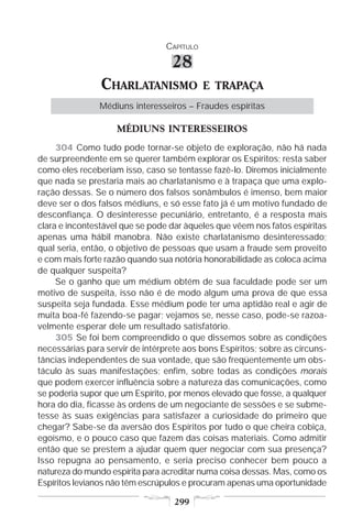 CAPÍTULO

                                  28
                CHARLATANISMO               E TRAPAÇA
                Médiuns interesseiros – Fraudes espíritas

                    MÉDIUNS INTERESSEIROS
     304 Como tudo pode tornar-se objeto de exploração, não há nada
de surpreendente em se querer também explorar os Espíritos; resta saber
como eles receberiam isso, caso se tentasse fazê-lo. Diremos inicialmente
que nada se prestaria mais ao charlatanismo e à trapaça que uma explo-
ração dessas. Se o número dos falsos sonâmbulos é imenso, bem maior
deve ser o dos falsos médiuns, e só esse fato já é um motivo fundado de
desconfiança. O desinteresse pecuniário, entretanto, é a resposta mais
clara e incontestável que se pode dar àqueles que vêem nos fatos espíritas
apenas uma hábil manobra. Não existe charlatanismo desinteressado;
qual seria, então, o objetivo de pessoas que usam a fraude sem proveito
e com mais forte razão quando sua notória honorabilidade as coloca acima
de qualquer suspeita?
     Se o ganho que um médium obtém de sua faculdade pode ser um
motivo de suspeita, isso não é de modo algum uma prova de que essa
suspeita seja fundada. Esse médium pode ter uma aptidão real e agir de
muita boa-fé fazendo-se pagar; vejamos se, nesse caso, pode-se razoa-
velmente esperar dele um resultado satisfatório.
     305 Se foi bem compreendido o que dissemos sobre as condições
necessárias para servir de intérprete aos bons Espíritos; sobre as circuns-
tâncias independentes de sua vontade, que são freqüentemente um obs-
táculo às suas manifestações; enfim, sobre todas as condições morais
que podem exercer influência sobre a natureza das comunicações, como
se poderia supor que um Espírito, por menos elevado que fosse, a qualquer
hora do dia, ficasse às ordens de um negociante de sessões e se subme-
tesse às suas exigências para satisfazer a curiosidade do primeiro que
chegar? Sabe-se da aversão dos Espíritos por tudo o que cheira cobiça,
egoísmo, e o pouco caso que fazem das coisas materiais. Como admitir
então que se prestem a ajudar quem quer negociar com sua presença?
Isso repugna ao pensamento, e seria preciso conhecer bem pouco a
natureza do mundo espírita para acreditar numa coisa dessas. Mas, como os
Espíritos levianos não têm escrúpulos e procuram apenas uma oportunidade

                                   299
 