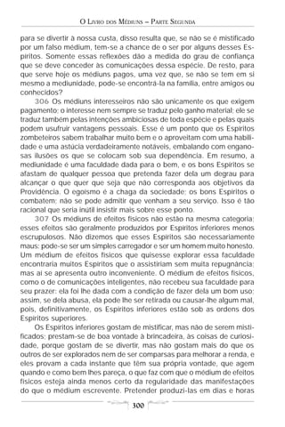 O LIVRO   DOS   MÉDIUNS – PARTE SEGUNDA

para se divertir à nossa custa, disso resulta que, se não se é mistificado
por um falso médium, tem-se a chance de o ser por alguns desses Es-
píritos. Somente essas reflexões dão a medida do grau de confiança
que se deve conceder às comunicações dessa espécie. De resto, para
que serve hoje os médiuns pagos, uma vez que, se não se tem em si
mesmo a mediunidade, pode-se encontrá-la na família, entre amigos ou
conhecidos?
     306 Os médiuns interesseiros não são unicamente os que exigem
pagamento; o interesse nem sempre se traduz pelo ganho material; ele se
traduz também pelas intenções ambiciosas de toda espécie e pelas quais
podem usufruir vantagens pessoais. Esse é um ponto que os Espíritos
zombeteiros sabem trabalhar muito bem e o aproveitam com uma habili-
dade e uma astúcia verdadeiramente notáveis, embalando com engano-
sas ilusões os que se colocam sob sua dependência. Em resumo, a
mediunidade é uma faculdade dada para o bem, e os bons Espíritos se
afastam de qualquer pessoa que pretenda fazer dela um degrau para
alcançar o que quer que seja que não corresponda aos objetivos da
Providência. O egoísmo é a chaga da sociedade; os bons Espíritos o
combatem; não se pode admitir que venham a seu serviço. Isso é tão
racional que seria inútil insistir mais sobre esse ponto.
     307 Os médiuns de efeitos físicos não estão na mesma categoria;
esses efeitos são geralmente produzidos por Espíritos inferiores menos
escrupulosos. Não dizemos que esses Espíritos são necessariamente
maus: pode-se ser um simples carregador e ser um homem muito honesto.
Um médium de efeitos físicos que quisesse explorar essa faculdade
encontraria muitos Espíritos que o assistiriam sem muita repugnância;
mas aí se apresenta outro inconveniente. O médium de efeitos físicos,
como o de comunicações inteligentes, não recebeu sua faculdade para
seu prazer: ela foi lhe dada com a condição de fazer dela um bom uso;
assim, se dela abusa, ela pode lhe ser retirada ou causar-lhe algum mal,
pois, definitivamente, os Espíritos inferiores estão sob as ordens dos
Espíritos superiores.
     Os Espíritos inferiores gostam de mistificar, mas não de serem misti-
ficados; prestam-se de boa vontade à brincadeira, às coisas de curiosi-
dade, porque gostam de se divertir, mas não gostam mais do que os
outros de ser explorados nem de ser comparsas para melhorar a renda, e
eles provam a cada instante que têm sua própria vontade, que agem
quando e como bem lhes pareça, o que faz com que o médium de efeitos
físicos esteja ainda menos certo da regularidade das manifestações
do que o médium escrevente. Pretender produzi-las em dias e horas

                                      300
 