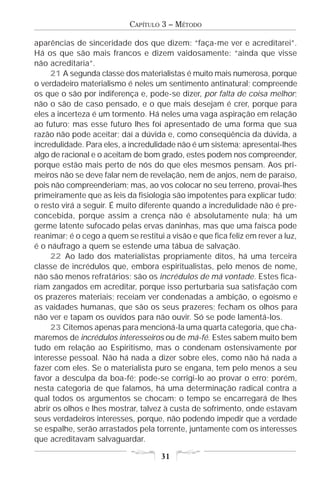 CAPÍTULO 3 – MÉTODO

aparências de sinceridade dos que dizem: “faça-me ver e acreditarei”.
Há os que são mais francos e dizem vaidosamente: “ainda que visse
não acreditaria”.
     21 A segunda classe dos materialistas é muito mais numerosa, porque
o verdadeiro materialismo é neles um sentimento antinatural; compreende
os que o são por indiferença e, pode-se dizer, por falta de coisa melhor;
não o são de caso pensado, e o que mais desejam é crer, porque para
eles a incerteza é um tormento. Há neles uma vaga aspiração em relação
ao futuro; mas esse futuro lhes foi apresentado de uma forma que sua
razão não pode aceitar; daí a dúvida e, como conseqüência da dúvida, a
incredulidade. Para eles, a incredulidade não é um sistema; apresentai-lhes
algo de racional e o aceitam de bom grado, estes podem nos compreender,
porque estão mais perto de nós do que eles mesmos pensam. Aos pri-
meiros não se deve falar nem de revelação, nem de anjos, nem de paraíso,
pois não compreenderiam; mas, ao vos colocar no seu terreno, provai-lhes
primeiramente que as leis da fisiologia são impotentes para explicar tudo;
o resto virá a seguir. É muito diferente quando a incredulidade não é pre-
concebida, porque assim a crença não é absolutamente nula; há um
germe latente sufocado pelas ervas daninhas, mas que uma faísca pode
reanimar; é o cego a quem se restitui a visão e que fica feliz em rever a luz,
é o náufrago a quem se estende uma tábua de salvação.
     22 Ao lado dos materialistas propriamente ditos, há uma terceira
classe de incrédulos que, embora espiritualistas, pelo menos de nome,
não são menos refratários; são os incrédulos de má vontade. Estes fica-
riam zangados em acreditar, porque isso perturbaria sua satisfação com
os prazeres materiais; receiam ver condenadas a ambição, o egoísmo e
as vaidades humanas, que são os seus prazeres; fecham os olhos para
não ver e tapam os ouvidos para não ouvir. Só se pode lamentá-los.
     23 Citemos apenas para mencioná-la uma quarta categoria, que cha-
maremos de incrédulos interesseiros ou de má-fé. Estes sabem muito bem
tudo em relação ao Espiritismo, mas o condenam ostensivamente por
interesse pessoal. Não há nada a dizer sobre eles, como não há nada a
fazer com eles. Se o materialista puro se engana, tem pelo menos a seu
favor a desculpa da boa-fé; pode-se corrigi-lo ao provar o erro; porém,
nesta categoria de que falamos, há uma determinação radical contra a
qual todos os argumentos se chocam; o tempo se encarregará de lhes
abrir os olhos e lhes mostrar, talvez à custa de sofrimento, onde estavam
seus verdadeiros interesses, porque, não podendo impedir que a verdade
se espalhe, serão arrastados pela torrente, juntamente com os interesses
que acreditavam salvaguardar.

                                     31
 