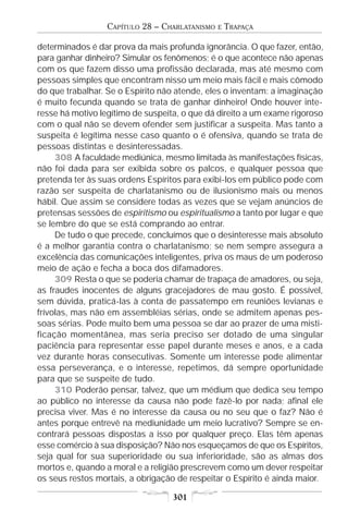 CAPÍTULO 28 – CHARLATANISMO   E   TRAPAÇA

determinados é dar prova da mais profunda ignorância. O que fazer, então,
para ganhar dinheiro? Simular os fenômenos; é o que acontece não apenas
com os que fazem disso uma profissão declarada, mas até mesmo com
pessoas simples que encontram nisso um meio mais fácil e mais cômodo
do que trabalhar. Se o Espírito não atende, eles o inventam: a imaginação
é muito fecunda quando se trata de ganhar dinheiro! Onde houver inte-
resse há motivo legítimo de suspeita, o que dá direito a um exame rigoroso
com o qual não se devem ofender sem justificar a suspeita. Mas tanto a
suspeita é legítima nesse caso quanto o é ofensiva, quando se trata de
pessoas distintas e desinteressadas.
     308 A faculdade mediúnica, mesmo limitada às manifestações físicas,
não foi dada para ser exibida sobre os palcos, e qualquer pessoa que
pretenda ter às suas ordens Espíritos para exibi-los em público pode com
razão ser suspeita de charlatanismo ou de ilusionismo mais ou menos
hábil. Que assim se considere todas as vezes que se vejam anúncios de
pretensas sessões de espiritismo ou espiritualismo a tanto por lugar e que
se lembre do que se está comprando ao entrar.
     De tudo o que precede, concluímos que o desinteresse mais absoluto
é a melhor garantia contra o charlatanismo; se nem sempre assegura a
excelência das comunicações inteligentes, priva os maus de um poderoso
meio de ação e fecha a boca dos difamadores.
     309 Resta o que se poderia chamar de trapaça de amadores, ou seja,
as fraudes inocentes de alguns gracejadores de mau gosto. É possível,
sem dúvida, praticá-las à conta de passatempo em reuniões levianas e
frívolas, mas não em assembléias sérias, onde se admitem apenas pes-
soas sérias. Pode muito bem uma pessoa se dar ao prazer de uma misti-
ficação momentânea, mas seria preciso ser dotado de uma singular
paciência para representar esse papel durante meses e anos, e a cada
vez durante horas consecutivas. Somente um interesse pode alimentar
essa perseverança, e o interesse, repetimos, dá sempre oportunidade
para que se suspeite de tudo.
     310 Poderão pensar, talvez, que um médium que dedica seu tempo
ao público no interesse da causa não pode fazê-lo por nada; afinal ele
precisa viver. Mas é no interesse da causa ou no seu que o faz? Não é
antes porque entrevê na mediunidade um meio lucrativo? Sempre se en-
contrará pessoas dispostas a isso por qualquer preço. Elas têm apenas
esse comércio à sua disposição? Não nos esqueçamos de que os Espíritos,
seja qual for sua superioridade ou sua inferioridade, são as almas dos
mortos e, quando a moral e a religião prescrevem como um dever respeitar
os seus restos mortais, a obrigação de respeitar o Espírito é ainda maior.

                                   301
 
