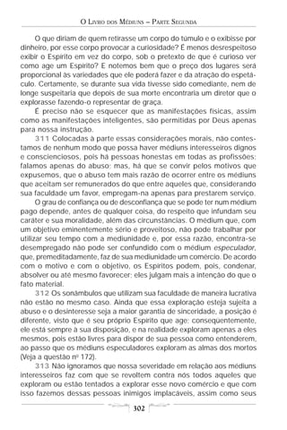 O LIVRO   DOS   MÉDIUNS – PARTE SEGUNDA

      O que diriam de quem retirasse um corpo do túmulo e o exibisse por
dinheiro, por esse corpo provocar a curiosidade? É menos desrespeitoso
exibir o Espírito em vez do corpo, sob o pretexto de que é curioso ver
como age um Espírito? E notemos bem que o preço dos lugares será
proporcional às variedades que ele poderá fazer e da atração do espetá-
culo. Certamente, se durante sua vida tivesse sido comediante, nem de
longe suspeitaria que depois de sua morte encontraria um diretor que o
explorasse fazendo-o representar de graça.
      É preciso não se esquecer que as manifestações físicas, assim
como as manifestações inteligentes, são permitidas por Deus apenas
para nossa instrução.
      311 Colocadas à parte essas considerações morais, não contes-
tamos de nenhum modo que possa haver médiuns interesseiros dignos
e conscienciosos, pois há pessoas honestas em todas as profissões;
falamos apenas do abuso; mas, há que se convir pelos motivos que
expusemos, que o abuso tem mais razão de ocorrer entre os médiuns
que aceitam ser remunerados do que entre aqueles que, considerando
sua faculdade um favor, empregam-na apenas para prestarem serviço.
      O grau de confiança ou de desconfiança que se pode ter num médium
pago depende, antes de qualquer coisa, do respeito que infundam seu
caráter e sua moralidade, além das circunstâncias. O médium que, com
um objetivo eminentemente sério e proveitoso, não pode trabalhar por
utilizar seu tempo com a mediunidade e, por essa razão, encontra-se
desempregado não pode ser confundido com o médium especulador,
que, premeditadamente, faz de sua mediunidade um comércio. De acordo
com o motivo e com o objetivo, os Espíritos podem, pois, condenar,
absolver ou até mesmo favorecer; eles julgam mais a intenção do que o
fato material.
      312 Os sonâmbulos que utilizam sua faculdade de maneira lucrativa
não estão no mesmo caso. Ainda que essa exploração esteja sujeita a
abuso e o desinteresse seja a maior garantia de sinceridade, a posição é
diferente, visto que é seu próprio Espírito que age; conseqüentemente,
ele está sempre à sua disposição, e na realidade exploram apenas a eles
mesmos, pois estão livres para dispor de sua pessoa como entenderem,
ao passo que os médiuns especuladores exploram as almas dos mortos
(Veja a questão no 172).
      313 Não ignoramos que nossa severidade em relação aos médiuns
interesseiros faz com que se revoltem contra nós todos aqueles que
exploram ou estão tentados a explorar esse novo comércio e que com
isso fazemos dessas pessoas inimigos implacáveis, assim como seus

                                      302
 