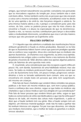 CAPÍTULO 28 – CHARLATANISMO   E   TRAPAÇA

amigos, que tomam naturalmente seu partido; consolamo-nos pensando
que os mercadores expulsos do templo por Jesus também não o viam
com bons olhos. Temos também contra nós as pessoas que não encaram
a coisa com a mesma seriedade; entretanto, acreditamos estar no direito
de ter uma opinião e de emiti-la; não forçamos ninguém a adotá-la. Se
uma imensa maioria aderiu a ela, é porque a consideram justa; pois não
vemos, de fato, como se poderia provar que não há mais chance de
encontrar a fraude e o abuso na especulação do que no desinteresse.
Quanto a nós, se nossos escritos contribuíram para lançar o descrédito
sobre a mediunidade interesseira, acreditamos que esse é um dos maiores
serviços que eles prestaram ao Espiritismo sério.
                       FRAUDES ESPÍRITAS
     314 Aqueles que não admitem a realidade das manifestações físicas
atribuem geralmente à fraude os efeitos produzidos. Baseiam-se no fato
de que os ilusionistas hábeis fazem coisas que parecem prodígios quando
não se conhece seus segredos; disso eles concluem que os médiuns são
apenas ilusionistas. Já refutamos esse argumento, ou antes essa opinião,
notadamente nos artigos sobre o senhor Home e nos números da Revista
de janeiro e fevereiro de 1858; diremos sobre isso apenas algumas palavras
antes de falarmos de uma questão mais séria.
     É, resumindo, uma consideração que não escapará a quem reflita um
pouco. Há, sem dúvida, ilusionistas de uma habilidade notável, mas são
raros. Se todos os médiuns praticassem fraude, seria preciso convir que
a arte do ilusionismo teria feito, em pouco tempo, progressos extraor-
dinários e teria se tornado subitamente bem comum, uma vez que se
encontraria em estado inato em pessoas que dela nem suspeitavam,
até mesmo em crianças.
     Pelo fato de haver charlatães que vendem falsos remédios nas praças
públicas e de haver até mesmo médicos que, sem irem à praça pública,
traem a confiança dos seus clientes, segue-se que todos os médicos são
charlatães e que a classe médica é por isso atingida em sua consideração?
Pelo fato de haver pessoas que vendem tintura por vinho, segue-se que
todos os comerciantes de vinho são falsificadores e que não há vinho puro?
Abusa-se de tudo, até mesmo das coisas mais respeitáveis, e pode-se
dizer que a fraude também tem seu gênio. Mas a fraude sempre tem um
objetivo, um interesse material qualquer; onde não há nada a ganhar não
há nenhum interesse em enganar. Foi por isso que dissemos, em relação
aos médiuns mercenários, que a melhor de todas as garantias é o desin-
teresse absoluto.

                                   303
 