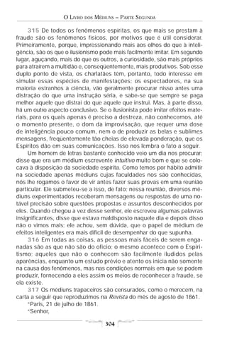 O LIVRO   DOS   MÉDIUNS – PARTE SEGUNDA

      315 De todos os fenômenos espíritas, os que mais se prestam à
fraude são os fenômenos físicos, por motivos que é útil considerar.
Primeiramente, porque, impressionando mais aos olhos do que à inteli-
gência, são os que o ilusionismo pode mais facilmente imitar. Em segundo
lugar, aguçando, mais do que os outros, a curiosidade, são mais próprios
para atraírem a multidão e, conseqüentemente, mais produtivos. Sob esse
duplo ponto de vista, os charlatães têm, portanto, todo interesse em
simular essas espécies de manifestações; os espectadores, na sua
maioria estranhos à ciência, vão geralmente procurar nisso antes uma
distração do que uma instrução séria, e sabe-se que sempre se paga
melhor aquele que distrai do que aquele que instrui. Mas, à parte disso,
há um outro aspecto conclusivo. Se o ilusionista pode imitar efeitos mate-
riais, para os quais apenas é preciso a destreza, não conhecemos, até
o momento presente, o dom da improvisação, que requer uma dose
de inteligência pouco comum, nem o de produzir as belas e sublimes
mensagens, freqüentemente tão cheias de elevada ponderação, que os
Espíritos dão em suas comunicações. Isso nos lembra o fato a seguir.
      Um homem de letras bastante conhecido veio um dia nos procurar;
disse que era um médium escrevente intuitivo muito bom e que se colo-
cava à disposição da sociedade espírita. Como temos por hábito admitir
na sociedade apenas médiuns cujas faculdades nos são conhecidas,
nós lhe rogamos o favor de vir antes fazer suas provas em uma reunião
particular. Ele submeteu-se a isso, de fato; nessa reunião, diversos mé-
diuns experimentados receberam mensagens ou respostas de uma no-
tável precisão sobre questões propostas e assuntos desconhecidos por
eles. Quando chegou a vez desse senhor, ele escreveu algumas palavras
insignificantes, disse que estava maldisposto naquele dia e depois disso
não o vimos mais; ele achou, sem dúvida, que o papel de médium de
efeitos inteligentes era mais difícil de desempenhar do que supunha.
      316 Em todas as coisas, as pessoas mais fáceis de serem enga-
nadas são as que não são do ofício; o mesmo acontece com o Espiri-
tismo; aqueles que não o conhecem são facilmente iludidos pelas
aparências, enquanto um estudo prévio e atento os inicia não somente
na causa dos fenômenos, mas nas condições normais em que se podem
produzir, fornecendo a eles assim os meios de reconhecer a fraude, se
ela existe.
      317 Os médiuns trapaceiros são censurados, como o merecem, na
carta a seguir que reproduzimos na Revista do mês de agosto de 1861.
      “Paris, 21 de julho de 1861.
      “Senhor,

                                      304
 