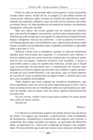 CAPÍTULO 28 – CHARLATANISMO   E   TRAPAÇA

     “Pode-se estar em desacordo sobre certos pontos e estar em perfeito
acordo sobre outros. Acabo de ler, na página 213 do último número de
vosso jornal, reflexões sobre a fraude em matéria de experiências espiri-
tualistas (ou espíritas), reflexões a que sou feliz em me associar com todas
as minhas forças. Aí, toda dissidência em matéria de teorias e de doutrinas
desaparece como por encanto.
     “Não sou, talvez, tão severo quanto vós em relação aos médiuns
que, sob uma forma digna e conveniente, aceitam uma remuneração como
indenização pelo tempo que consagram às experiências freqüentemente
longas e fatigantes; mas eu sou como vós – e não se poderia ser menos –
em relação àqueles que, em semelhante caso, suprem pela falcatrua e pela
fraude a ausência ou a insuficiência dos resultados prometidos e esperados
(Veja a questão no 311).
     “Misturar o falso com o verdadeiro, quando se trata de fenômenos
obtidos pela intervenção dos Espíritos, é certamente uma infâmia, e
haveria adulteração no senso moral do médium que acreditasse poder
fazê-lo sem escrúpulo. Conforme frisastes com exatidão, é lançar o
descrédito sobre a coisa no espírito dos indecisos, desde que a fraude
seja reconhecida. Acrescentaria que é comprometer da maneira mais
deplorável os homens dignos que prestam aos médiuns o apoio desinte-
ressado de seus conhecimentos e de suas luzes, que se fazem fiadores
de sua boa-fé e que os patrocinam de algum modo; é cometer para com
eles uma verdadeira deslealdade.
     “Todo médium que fosse culpado de manobras fraudulentas, que
fosse apanhado, para me servir de uma expressão pouco trivial, com a
boca na botija mereceria ser banido por todos os espiritualistas ou espí-
ritas do mundo, para os quais seria um dever rigoroso desmascará-los
ou marcá-los.
     “Se vos convier, senhor, insira essas poucas linhas em vosso jornal;
elas estão ao vosso serviço.
     “Aceitai etc.
                                                                  Mateus.”

     318 Mesmo os fenômenos espíritas de efeitos físicos não são fáceis
de imitar, e há alguns que desafiam, evidentemente, toda a habilidade
do ilusionismo, notadamente o movimento dos objetos sem contato, a
suspensão dos corpos pesados no espaço, as pancadas de diferentes
lados, as aparições etc., salvo com o emprego de truques e de cumplici-
dade. Por isso dizemos que é preciso nesses casos observar atentamente

                                   305
 