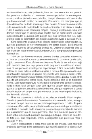 O LIVRO   DOS   MÉDIUNS – PARTE SEGUNDA

as circunstâncias e, principalmente, levar em conta o caráter e a posição
das pessoas, o objetivo e o interesse que elas poderiam ter em enganar:
eis aí o melhor de todos os controles, porque são essas circunstâncias
que levantam todo motivo de suspeita. Pensamos, em princípio, que se
deve desconfiar de todo aquele que fizer desses fenômenos um espetá-
culo, um objeto de curiosidade ou de divertimento, e se dispor a produ-
zi-los à vontade e no momento próprio, como já explicamos. Não será
demais repetir que as inteligências ocultas que se manifestam têm suas
suscetibilidades e querem nos provar que elas também têm seu livre-
arbítrio e não se submetem aos nossos caprichos (Veja a questão no 38).
     Será suficiente assinalarmos alguns subterfúgios empregados ou
que são possíveis de ser empregados em certos casos, para prevenir
contra a fraude os observadores de boa-fé. Quanto às pessoas que se
obstinam em julgar sem se aprofundarem, seria tempo perdido procurar
desiludi-las.
     319 Um dos fenômenos mais comuns é o das pancadas até mesmo
no interior da madeira, com ou sem o movimento da mesa ou de outro
objeto que se use. Esse efeito é um dos mais fáceis de ser imitados, seja
pelo contato dos pés, seja provocando pequenos estalidos no móvel;
mas há um pequeno estratagema especial que é fácil desvendar. Basta
colocar as duas mãos espalmadas sobre a mesa e tão aproximadas que
as unhas dos polegares se apóiem fortemente uma contra a outra; então,
por um movimento muscular totalmente imperceptível, produz-se um atrito
que dá um pequeno estalo seco, muito parecido com o da tiptologia
íntima. Esse ruído repercute na madeira e produz uma completa ilusão.
Nada é mais fácil do que fazer com que se ouçam tantas pancadas
quanto se queiram, uma batida de tambor etc., do que responder a certas
perguntas por sim ou por não, por números ou até mesmo pela indicação
das letras do alfabeto.
     Uma vez prevenido, o meio de se reconhecer a fraude é bem simples.
Ela não é possível se as mãos ficarem afastadas uma da outra, assegu-
rando-se de que nenhum outro contato pode produzir o ruído. As pan-
cadas reais têm, aliás, a característica de mudarem de lugar e de timbre
à vontade, o que não pode acontecer quando são produzidas da maneira
que assinalamos ou de outra parecida. Que saia da mesa para se pro-
duzir sobre um móvel qualquer que ninguém toque, sobre as paredes,
no teto etc., que responda, enfim, a perguntas não previstas (Veja a
questão no 41).
     320 A escrita direta é ainda mais fácil de ser imitada. Sem falar dos
produtos químicos bem conhecidos que fazem aparecer a escrita num

                                      306
 