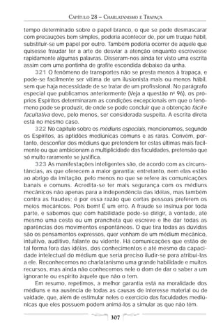 CAPÍTULO 28 – CHARLATANISMO   E   TRAPAÇA

tempo determinado sobre o papel branco, o que se pode desmascarar
com precauções bem simples, poderia acontecer de, por um truque hábil,
substituir-se um papel por outro. Também poderia ocorrer de aquele que
quisesse fraudar ter a arte de desviar a atenção enquanto escrevesse
rapidamente algumas palavras. Disseram-nos ainda ter visto uma escrita
assim com uma pontinha de grafite escondida debaixo da unha.
     321 O fenômeno de transportes não se presta menos à trapaça, e
pode-se facilmente ser vítima de um ilusionista mais ou menos hábil,
sem que haja necessidade de se tratar de um profissional. No parágrafo
especial que publicamos anteriormente (Veja a questão no 96), os pró-
prios Espíritos determinaram as condições excepcionais em que o fenô-
meno pode se produzir, de onde se pode concluir que a obtenção fácil e
facultativa deve, pelo menos, ser considerada suspeita. A escrita direta
está no mesmo caso.
     322 No capítulo sobre os médiuns especiais, mencionamos, segundo
os Espíritos, as aptidões mediúnicas comuns e as raras. Convém, por-
tanto, desconfiar dos médiuns que pretendem ter estas últimas mais facil-
mente ou que ambicionam a multiplicidade das faculdades, pretensão que
só muito raramente se justifica.
     323 As manifestações inteligentes são, de acordo com as circuns-
tâncias, as que oferecem a maior garantia; entretanto, nem elas estão
ao abrigo da imitação, pelo menos no que se refere às comunicações
banais e comuns. Acredita-se ter mais segurança com os médiuns
mecânicos não apenas para a independência das idéias, mas também
contra as fraudes; é por essa razão que certas pessoas preferem os
meios mecânicos. Pois bem! É um erro. A fraude se insinua por toda
parte, e sabemos que com habilidade pode-se dirigir, à vontade, até
mesmo uma cesta ou um prancheta que escreve e lhe dar todas as
aparências dos movimentos espontâneos. O que tira todas as dúvidas
são os pensamentos expressos, quer venham de um médium mecânico,
intuitivo, auditivo, falante ou vidente. Há comunicações que estão de
tal forma fora das idéias, dos conhecimentos e até mesmo da capaci-
dade intelectual do médium que seria preciso iludir-se para atribuí-las
a ele. Reconhecemos no charlatanismo uma grande habilidade e muitos
recursos, mas ainda não conhecemos nele o dom de dar o saber a um
ignorante ou espírito àquele que não o tem.
     Em resumo, repetimos, a melhor garantia está na moralidade dos
médiuns e na ausência de todas as causas de interesse material ou de
vaidade, que, além de estimular neles o exercício das faculdades mediú-
nicas que eles possuem podem animá-los a simular as que não têm.

                                  307
 