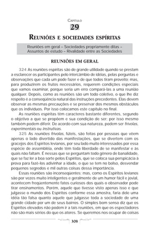 CAPÍTULO

                                  29
          REUNIÕES         E SOCIEDADES ESPÍRITAS
         Reuniões em geral – Sociedades propriamente ditas –
         Assuntos de estudo – Rivalidade entre as Sociedades

                       REUNIÕES EM GERAL
      324 As reuniões espíritas são de grande utilidade quando se prestam
a esclarecer os participantes pelo intercâmbio de idéias, pelas perguntas e
observações que cada um pode fazer e de que todos tiram proveito; mas,
para produzirem os frutos necessários, requerem condições especiais
que vamos examinar, porque seria um erro compará-las a uma reunião
qualquer. Depois, como as reuniões são um todo coletivo, o que lhe diz
respeito é a conseqüência natural das instruções precedentes. Elas devem
observar as mesmas precauções e se preservar dos mesmos obstáculos
que os indivíduos. Por isso colocamos este capítulo no final.
      As reuniões espíritas têm caracteres bastante diferentes, segundo
o objetivo a que se propõem e sua condição de ser; por isso mesmo
também podem diferir. De acordo com sua natureza, podem ser frívolas,
experimentais ou instrutivas.
      325 As reuniões frívolas, fúteis, são feitas por pessoas que vêem
apenas o lado divertido das manifestações, que se divertem com os
gracejos dos Espíritos levianos, por seu lado muito interessados por essa
espécie de assembléia, onde têm toda liberdade de se manifestar e às
quais não faltam. É nessas que se perguntam todo gênero de banalidade,
que se faz ler a boa sorte pelos Espíritos, que se coloca sua perspicácia à
prova para fazê-los adivinhar a idade, o que se tem no bolso, desvendar
pequenos segredos e mil outras coisas dessa importância.
      Essas reuniões são inconseqüentes; mas, como os Espíritos levianos
são por vezes muito inteligentes e geralmente de um humor fácil e jovial,
acontecem freqüentemente fatos curiosos dos quais o observador pode
tirar ensinamentos. Porém, aquele que tivesse visto apenas isso e que
julgasse o mundo dos Espíritos conforme essa amostra, faria dele uma
idéia tão falsa quanto aquele que julgasse toda a sociedade de uma
grande cidade por um de seus bairros. O simples bom senso diz que os
Espíritos elevados não podem ir a tais reuniões, em que os espectadores
não são mais sérios do que os atores. Se queremos nos ocupar de coisas

                                   308
 