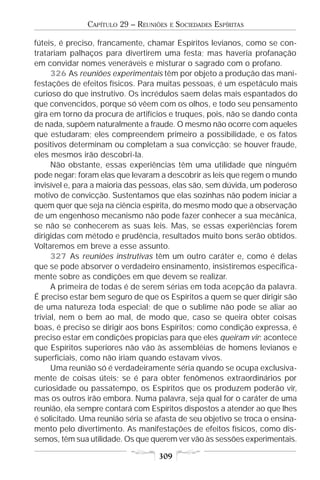 CAPÍTULO 29 – REUNIÕES   E   SOCIEDADES ESPÍRITAS

fúteis, é preciso, francamente, chamar Espíritos levianos, como se con-
tratariam palhaços para divertirem uma festa; mas haveria profanação
em convidar nomes veneráveis e misturar o sagrado com o profano.
      326 As reuniões experimentais têm por objeto a produção das mani-
festações de efeitos físicos. Para muitas pessoas, é um espetáculo mais
curioso do que instrutivo. Os incrédulos saem delas mais espantados do
que convencidos, porque só vêem com os olhos, e todo seu pensamento
gira em torno da procura de artifícios e truques, pois, não se dando conta
de nada, supõem naturalmente a fraude. O mesmo não ocorre com aqueles
que estudaram; eles compreendem primeiro a possibilidade, e os fatos
positivos determinam ou completam a sua convicção; se houver fraude,
eles mesmos irão descobri-la.
      Não obstante, essas experiências têm uma utilidade que ninguém
pode negar: foram elas que levaram a descobrir as leis que regem o mundo
invisível e, para a maioria das pessoas, elas são, sem dúvida, um poderoso
motivo de convicção. Sustentamos que elas sozinhas não podem iniciar a
quem quer que seja na ciência espírita, do mesmo modo que a observação
de um engenhoso mecanismo não pode fazer conhecer a sua mecânica,
se não se conhecerem as suas leis. Mas, se essas experiências forem
dirigidas com método e prudência, resultados muito bons serão obtidos.
Voltaremos em breve a esse assunto.
      327 As reuniões instrutivas têm um outro caráter e, como é delas
que se pode absorver o verdadeiro ensinamento, insistiremos especifica-
mente sobre as condições em que devem se realizar.
      A primeira de todas é de serem sérias em toda acepção da palavra.
É preciso estar bem seguro de que os Espíritos a quem se quer dirigir são
de uma natureza toda especial; de que o sublime não pode se aliar ao
trivial, nem o bem ao mal, de modo que, caso se queira obter coisas
boas, é preciso se dirigir aos bons Espíritos; como condição expressa, é
preciso estar em condições propícias para que eles queiram vir; acontece
que Espíritos superiores não vão às assembléias de homens levianos e
superficiais, como não iriam quando estavam vivos.
      Uma reunião só é verdadeiramente séria quando se ocupa exclusiva-
mente de coisas úteis; se é para obter fenômenos extraordinários por
curiosidade ou passatempo, os Espíritos que os produzem poderão vir,
mas os outros irão embora. Numa palavra, seja qual for o caráter de uma
reunião, ela sempre contará com Espíritos dispostos a atender ao que lhes
é solicitado. Uma reunião séria se afasta de seu objetivo se troca o ensina-
mento pelo divertimento. As manifestações de efeitos físicos, como dis-
semos, têm sua utilidade. Os que querem ver vão às sessões experimentais.

                                   309
 