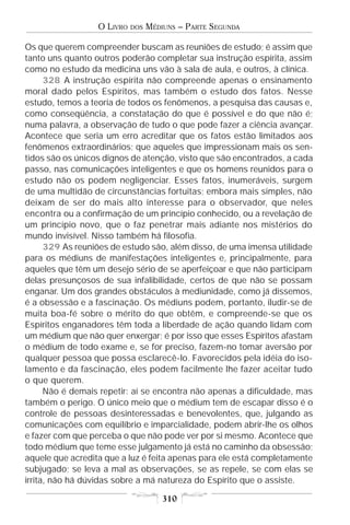 O LIVRO   DOS   MÉDIUNS – PARTE SEGUNDA

Os que querem compreender buscam as reuniões de estudo; é assim que
tanto uns quanto outros poderão completar sua instrução espírita, assim
como no estudo da medicina uns vão à sala de aula, e outros, à clínica.
      328 A instrução espírita não compreende apenas o ensinamento
moral dado pelos Espíritos, mas também o estudo dos fatos. Nesse
estudo, temos a teoria de todos os fenômenos, a pesquisa das causas e,
como conseqüência, a constatação do que é possível e do que não é;
numa palavra, a observação de tudo o que pode fazer a ciência avançar.
Acontece que seria um erro acreditar que os fatos estão limitados aos
fenômenos extraordinários; que aqueles que impressionam mais os sen-
tidos são os únicos dignos de atenção, visto que são encontrados, a cada
passo, nas comunicações inteligentes e que os homens reunidos para o
estudo não os podem negligenciar. Esses fatos, inumeráveis, surgem
de uma multidão de circunstâncias fortuitas; embora mais simples, não
deixam de ser do mais alto interesse para o observador, que neles
encontra ou a confirmação de um princípio conhecido, ou a revelação de
um princípio novo, que o faz penetrar mais adiante nos mistérios do
mundo invisível. Nisso também há filosofia.
      329 As reuniões de estudo são, além disso, de uma imensa utilidade
para os médiuns de manifestações inteligentes e, principalmente, para
aqueles que têm um desejo sério de se aperfeiçoar e que não participam
delas presunçosos de sua infalibilidade, certos de que não se possam
enganar. Um dos grandes obstáculos à mediunidade, como já dissemos,
é a obsessão e a fascinação. Os médiuns podem, portanto, iludir-se de
muita boa-fé sobre o mérito do que obtêm, e compreende-se que os
Espíritos enganadores têm toda a liberdade de ação quando lidam com
um médium que não quer enxergar; é por isso que esses Espíritos afastam
o médium de todo exame e, se for preciso, fazem-no tomar aversão por
qualquer pessoa que possa esclarecê-lo. Favorecidos pela idéia do iso-
lamento e da fascinação, eles podem facilmente lhe fazer aceitar tudo
o que querem.
      Não é demais repetir: aí se encontra não apenas a dificuldade, mas
também o perigo. O único meio que o médium tem de escapar disso é o
controle de pessoas desinteressadas e benevolentes, que, julgando as
comunicações com equilíbrio e imparcialidade, podem abrir-lhe os olhos
e fazer com que perceba o que não pode ver por si mesmo. Acontece que
todo médium que teme esse julgamento já está no caminho da obsessão;
aquele que acredita que a luz é feita apenas para ele está completamente
subjugado; se leva a mal as observações, se as repele, se com elas se
irrita, não há dúvidas sobre a má natureza do Espírito que o assiste.

                                      310
 