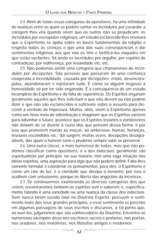 O LIVRO   DOS   MÉDIUNS – PARTE PRIMEIRA

     24 Além de todas essas categorias de opositores, há uma infinidade
de nuanças entre as quais se podem contar os incrédulos por covardia: a
coragem lhes virá quando virem que os outros não se prejudicam; os
incrédulos por escrúpulos religiosos: um estudo esclarecido lhes ensinará
que o Espiritismo se apóia sobre as bases fundamentais da religião e
respeita todas as crenças e que uma das suas conseqüências é dar
sentimentos religiosos aos que não os têm e fortificá-los naqueles em
que estão vacilantes; há ainda os incrédulos por orgulho, por espírito de
contradição, por indiferença, por leviandade etc. etc.
     25 Não podemos omitir uma categoria que chamaremos de incré-
dulos por decepções. São pessoas que passaram de uma confiança
exagerada à incredulidade, causada por decepções; então, desencora-
jadas, abandonaram e rejeitaram tudo. É como se alguém negasse a
honestidade só por ter sido enganado. É a conseqüência de um estudo
incompleto do Espiritismo e da falta de experiência. Os Espíritos enganam
geralmente aqueles que lhes solicitam o que não devem ou não podem
dizer e que não são esclarecidos o suficiente sobre o assunto para dis-
cernir a verdade da impostura. Muitos, aliás, vêem o Espiritismo apenas
como um novo meio de adivinhação e imaginam que os Espíritos existem
para adivinhar o futuro; acontece que os Espíritos levianos e zombeteiros
não deixam de se divertir à custa dos que pensam dessa forma; é por
isso que prometem marido às moças; ao ambicioso, honras, heranças,
tesouros escondidos etc.; daí surgem, muitas vezes, decepções desagra-
dáveis, das quais o homem sério e prudente sempre sabe se preservar.
     26 Uma outra classe, a mais numerosa de todas, mas que não po-
demos classificar como opositores, é a dos indecisos; geralmente são
espiritualistas por princípio; na sua maioria, têm uma vaga intuição das
idéias espíritas, uma aspiração para algo que não podem definir. Falta-lhes
somente formular e coordenar os pensamentos; para eles, o Espiritismo é
como um raio de luz: é a claridade que dissipa o nevoeiro; por isso o
acolhem com entusiasmo, porque os liberta das angústias da incerteza.
     27 Se continuarmos examinando as diversas categorias dos que
crêem, encontraremos também os espíritas sem o saberem; e, especifica-
mente falando é uma variedade ou uma nuança da classe dos indecisos.
Sem nunca terem ouvido falar na Doutrina Espírita, possuem o senti-
mento inato dos seus grandes princípios, e esse sentimento se percebe
em algumas passagens de seus escritos e discursos, a tal ponto que,
ao ouvi-los, julgaríamos que são conhecedores da Doutrina. Encontra-se
numerosos exemplos disso nos escritores sacros e profanos, nos poetas,
nos oradores, nos moralistas, nos filósofos antigos e modernos.

                                       32
 