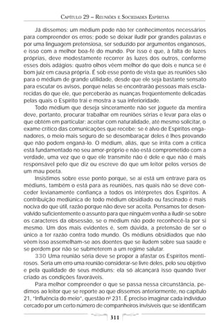 CAPÍTULO 29 – REUNIÕES   E   SOCIEDADES ESPÍRITAS

     Já dissemos: um médium pode não ter conhecimentos necessários
para compreender os erros; pode se deixar iludir por grandes palavras e
por uma linguagem pretensiosa, ser seduzido por argumentos enganosos,
e isso com a melhor boa-fé do mundo. Por isso é que, à falta de luzes
próprias, deve modestamente recorrer às luzes dos outros, conforme
esses dois adágios: quatro olhos vêem melhor do que dois e nunca se é
bom juiz em causa própria. É sob esse ponto de vista que as reuniões são
para o médium de grande utilidade, desde que ele seja bastante sensato
para escutar os avisos, porque nelas se encontrarão pessoas mais escla-
recidas do que ele, que perceberão as nuanças freqüentemente delicadas
pelas quais o Espírito trai e mostra a sua inferioridade.
     Todo médium que deseja sinceramente não ser joguete da mentira
deve, portanto, procurar trabalhar em reuniões sérias e levar para elas o
que obtém em particular; aceitar com naturalidade, até mesmo solicitar, o
exame crítico das comunicações que recebe; se é alvo de Espíritos enga-
nadores, o meio mais seguro de se desembaraçar deles é lhes provando
que não podem enganá-lo. O médium, aliás, que se irrita com a crítica
está fundamentado no seu amor-próprio e não está comprometido com a
verdade, uma vez que o que ele transmite não é dele e que não é mais
responsável pelo que diz ou escreve do que um leitor pelos versos de
um mau poeta.
     Insistimos sobre esse ponto porque, se aí está um entrave para os
médiuns, também o está para as reuniões, nas quais não se deve con-
ceder levianamente confiança a todos os intérpretes dos Espíritos. A
contribuição mediúnica de todo médium obsidiado ou fascinado é mais
nociva do que útil, razão porque não deve ser aceita. Pensamos ter desen-
volvido suficientemente o assunto para que ninguém venha a iludir-se sobre
os caracteres da obsessão, se o médium não pode reconhecê-la por si
mesmo. Um dos mais evidentes é, sem dúvida, a pretensão de ser o
único a ter razão contra todo mundo. Os médiuns obsidiados que não
vêem isso assemelham-se aos doentes que se iludem sobre sua saúde e
se perdem por não se submeterem a um regime salutar.
     330 Uma reunião séria deve se propor a afastar os Espíritos menti-
rosos. Seria um erro uma reunião considerar-se livre deles, pelo seu objetivo
e pela qualidade de seus médiuns; ela só alcançará isso quando tiver
criado as condições favoráveis.
     Para melhor compreender o que se passa nessa circunstância, pe-
dimos ao leitor que se reporte ao que dissemos anteriormente, no capítulo
21, “Influência do meio”, questão no 231. É preciso imaginar cada indivíduo
cercado por um certo número de companheiros invisíveis que se identificam

                                    311
 